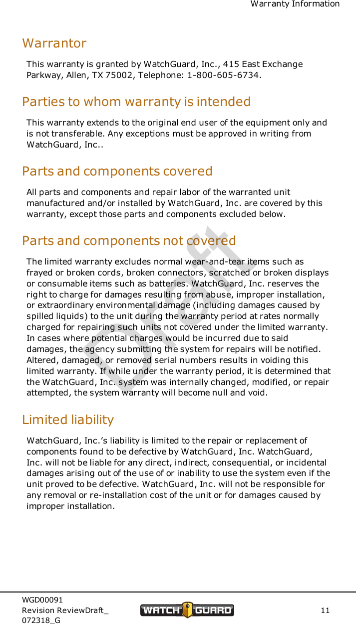 Warranty InformationWarrantorThis warranty is granted by WatchGuard, Inc., 415 East ExchangeParkway, Allen, TX 75002, Telephone: 1-800-605-6734.Parties to whom warranty is intendedThis warranty extends to the original end user of the equipment only andis not transferable. Any exceptions must be approved in writing fromWatchGuard, Inc..Parts and components coveredAll parts and components and repair labor of the warranted unitmanufactured and/or installed by WatchGuard, Inc. are covered by thiswarranty, except those parts and components excluded below.Parts and components not coveredThe limited warranty excludes normal wear-and-tear items such asfrayed or broken cords, broken connectors, scratched or broken displaysor consumable items such as batteries. WatchGuard, Inc. reserves theright to charge for damages resulting from abuse, improper installation,or extraordinary environmental damage (including damages caused byspilled liquids) to the unit during the warranty period at rates normallycharged for repairing such units not covered under the limited warranty.In cases where potential charges would be incurred due to saiddamages, the agency submitting the system for repairs will be notified.Altered, damaged, or removed serial numbers results in voiding thislimited warranty. If while under the warranty period, it is determined thatthe WatchGuard, Inc. system was internally changed, modified, or repairattempted, the system warranty will become null and void.Limited liabilityWatchGuard, Inc.&rsquo;s liability is limited to the repair or replacement ofcomponents found to be defective by WatchGuard, Inc. WatchGuard,Inc. will not be liable for any direct, indirect, consequential, or incidentaldamages arising out of the use of or inability to use the system even if theunit proved to be defective. WatchGuard, Inc. will not be responsible forany removal or re-installation cost of the unit or for damages caused byimproper installation.WGD00091Revision ReviewDraft_072318_G11Draft