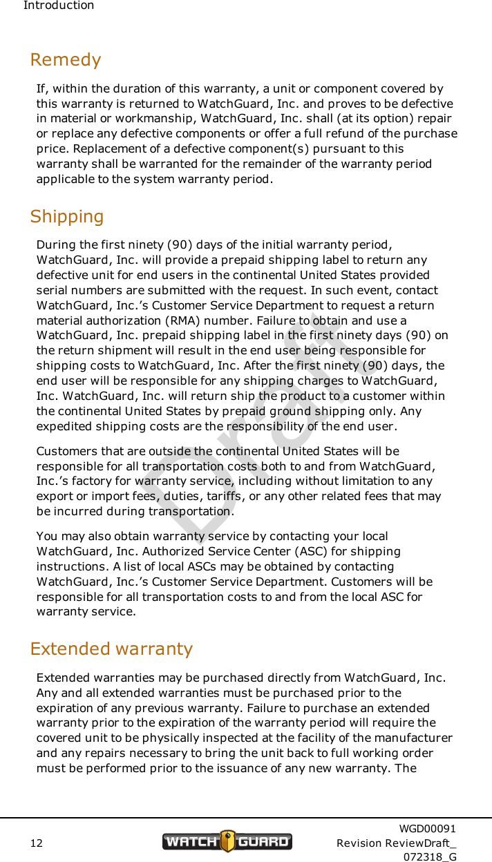 IntroductionRemedyIf, within the duration of this warranty, a unit or component covered bythis warranty is returned to WatchGuard, Inc. and proves to be defectivein material or workmanship, WatchGuard, Inc. shall (at its option) repairor replace any defective components or offer a full refund of the purchaseprice. Replacement of a defective component(s) pursuant to thiswarranty shall be warranted for the remainder of the warranty periodapplicable to the system warranty period.ShippingDuring the first ninety (90) days of the initial warranty period,WatchGuard, Inc. will provide a prepaid shipping label to return anydefective unit for end users in the continental United States providedserial numbers are submitted with the request. In such event, contactWatchGuard, Inc.&rsquo;s Customer Service Department to request a returnmaterial authorization (RMA) number. Failure to obtain and use aWatchGuard, Inc. prepaid shipping label in the first ninety days (90) onthe return shipment will result in the end user being responsible forshipping costs to WatchGuard, Inc. After the first ninety (90) days, theend user will be responsible for any shipping charges to WatchGuard,Inc. WatchGuard, Inc. will return ship the product to a customer withinthe continental United States by prepaid ground shipping only. Anyexpedited shipping costs are the responsibility of the end user.Customers that are outside the continental United States will beresponsible for all transportation costs both to and from WatchGuard,Inc.&rsquo;s factory for warranty service, including without limitation to anyexport or import fees, duties, tariffs, or any other related fees that maybe incurred during transportation.You may also obtain warranty service by contacting your localWatchGuard, Inc. Authorized Service Center (ASC) for shippinginstructions. A list of local ASCs may be obtained by contactingWatchGuard, Inc.&rsquo;s Customer Service Department. Customers will beresponsible for all transportation costs to and from the local ASC forwarranty service.Extended warrantyExtended warranties may be purchased directly from WatchGuard, Inc.Any and all extended warranties must be purchased prior to theexpiration of any previous warranty. Failure to purchase an extendedwarranty prior to the expiration of the warranty period will require thecovered unit to be physically inspected at the facility of the manufacturerand any repairs necessary to bring the unit back to full working ordermust be performed prior to the issuance of any new warranty. The12WGD00091Revision ReviewDraft_072318_GDraft