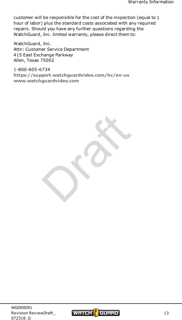 Warranty Informationcustomer will be responsible for the cost of the inspection (equal to 1hour of labor) plus the standard costs associated with any requiredrepairs. Should you have any further questions regarding theWatchGuard, Inc. limited warranty, please direct them to:WatchGuard, Inc.Attn: Customer Service Department415 East Exchange ParkwayAllen, Texas 750021-800-605-6734https://support.watchguardvideo.com/hc/en-uswww.watchguardvideo.comWGD00091Revision ReviewDraft_072318_G13Draft