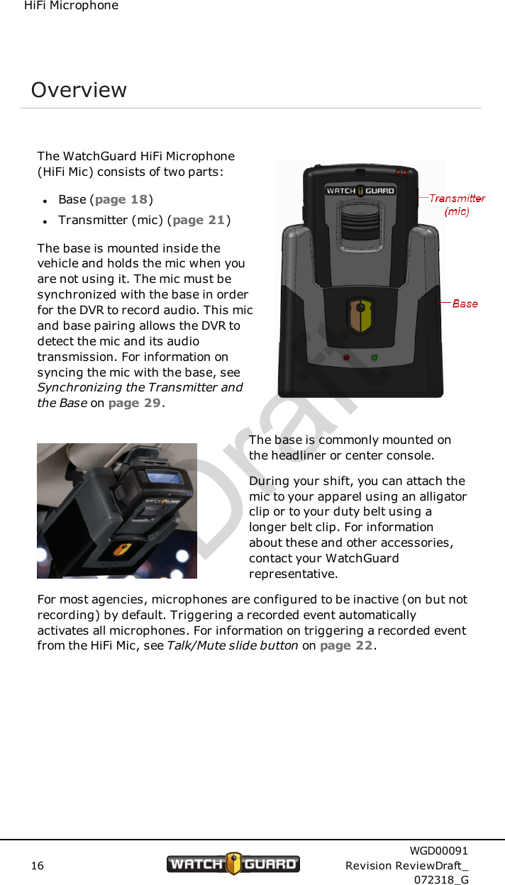 HiFi MicrophoneOverviewThe WatchGuard HiFi Microphone(HiFi Mic) consists of two parts:lBase (page 18)lTransmitter (mic) (page 21)The base is mounted inside thevehicle and holds the mic when youare not using it. The mic must besynchronized with the base in orderfor the DVR to record audio. This micand base pairing allows the DVR todetect the mic and its audiotransmission. For information onsyncing the mic with the base, seeSynchronizing the Transmitter andthe Base on page 29.The base is commonly mounted onthe headliner or center console.During your shift, you can attach themic to your apparel using an alligatorclip or to your duty belt using alonger belt clip. For informationabout these and other accessories,contact your WatchGuardrepresentative.For most agencies, microphones are configured to be inactive (on but notrecording) by default. Triggering a recorded event automaticallyactivates all microphones. For information on triggering a recorded eventfrom the HiFi Mic, see Talk/Mute slide button on page 22.16WGD00091Revision ReviewDraft_072318_GDraft