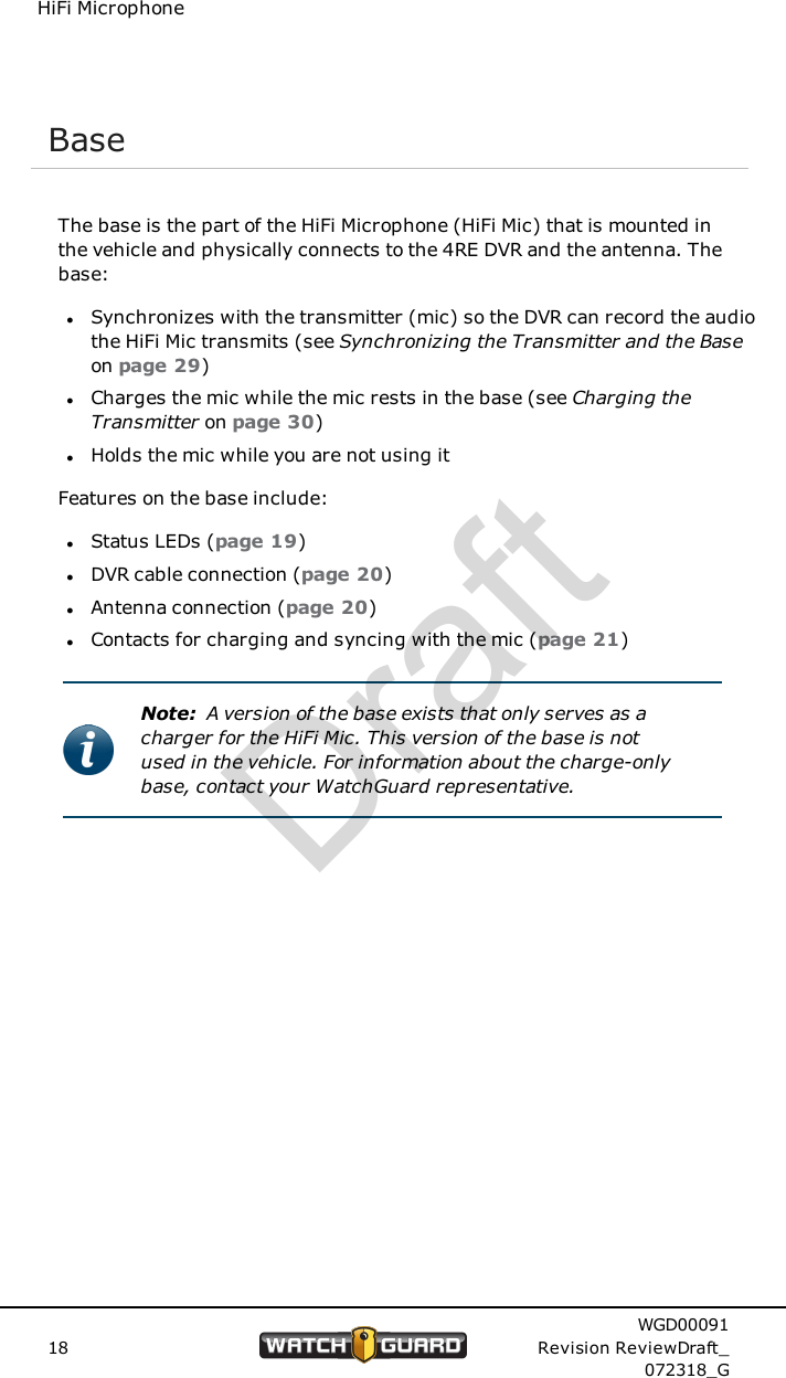 HiFi MicrophoneBaseThe base is the part of the HiFi Microphone (HiFi Mic) that is mounted inthe vehicle and physically connects to the 4RE DVR and the antenna. Thebase:lSynchronizes with the transmitter (mic) so the DVR can record the audiothe HiFi Mic transmits (see Synchronizing the Transmitter and the Baseon page 29)lCharges the mic while the mic rests in the base (see Charging theTransmitter on page 30)lHolds the mic while you are not using itFeatures on the base include:lStatus LEDs (page 19)lDVR cable connection (page 20)lAntenna connection (page 20)lContacts for charging and syncing with the mic (page 21)Note: A version of the base exists that only serves as acharger for the HiFi Mic. This version of the base is notused in the vehicle. For information about the charge-onlybase, contact your WatchGuard representative.18WGD00091Revision ReviewDraft_072318_GDraft
