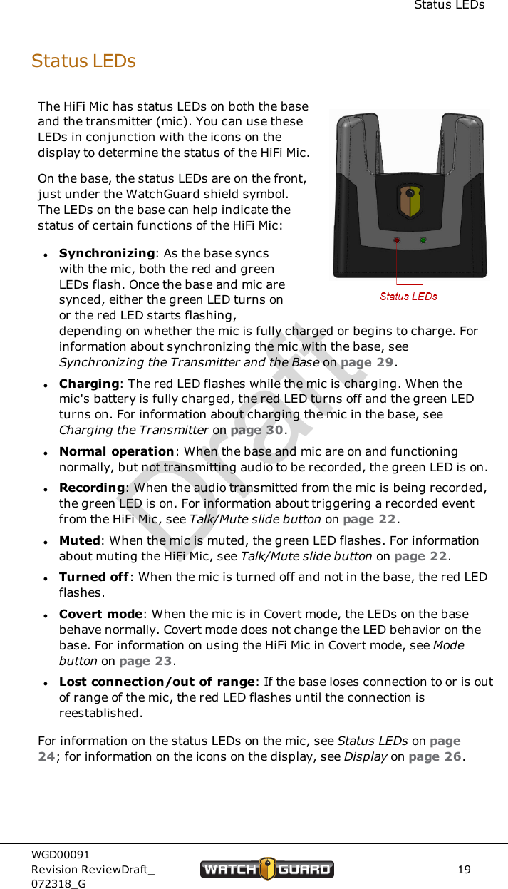 Status LEDsStatus LEDsThe HiFi Mic has status LEDs on both the baseand the transmitter (mic). You can use theseLEDs in conjunction with the icons on thedisplay to determine the status of the HiFi Mic.On the base, the status LEDs are on the front,just under the WatchGuard shield symbol.The LEDs on the base can help indicate thestatus of certain functions of the HiFi Mic:lSynchronizing: As the base syncswith the mic, both the red and greenLEDs flash. Once the base and mic aresynced, either the green LED turns onor the red LED starts flashing,depending on whether the mic is fully charged or begins to charge. Forinformation about synchronizing the mic with the base, seeSynchronizing the Transmitter and the Base on page 29.lCharging: The red LED flashes while the mic is charging. When themic's battery is fully charged, the red LED turns off and the green LEDturns on. For information about charging the mic in the base, seeCharging the Transmitter on page 30.lNormal operation: When the base and mic are on and functioningnormally, but not transmitting audio to be recorded, the green LED is on.lRecording: When the audio transmitted from the mic is being recorded,the green LED is on. For information about triggering a recorded eventfrom the HiFi Mic, see Talk/Mute slide button on page 22.lMuted: When the mic is muted, the green LED flashes. For informationabout muting the HiFi Mic, see Talk/Mute slide button on page 22.lTurned off: When the mic is turned off and not in the base, the red LEDflashes.lCovert mode: When the mic is in Covert mode, the LEDs on the basebehave normally. Covert mode does not change the LED behavior on thebase. For information on using the HiFi Mic in Covert mode, see Modebutton on page 23.lLost connection/out of range: If the base loses connection to or is outof range of the mic, the red LED flashes until the connection isreestablished.For information on the status LEDs on the mic, see Status LEDs on page24; for information on the icons on the display, see Display on page 26.WGD00091Revision ReviewDraft_072318_G19Draft