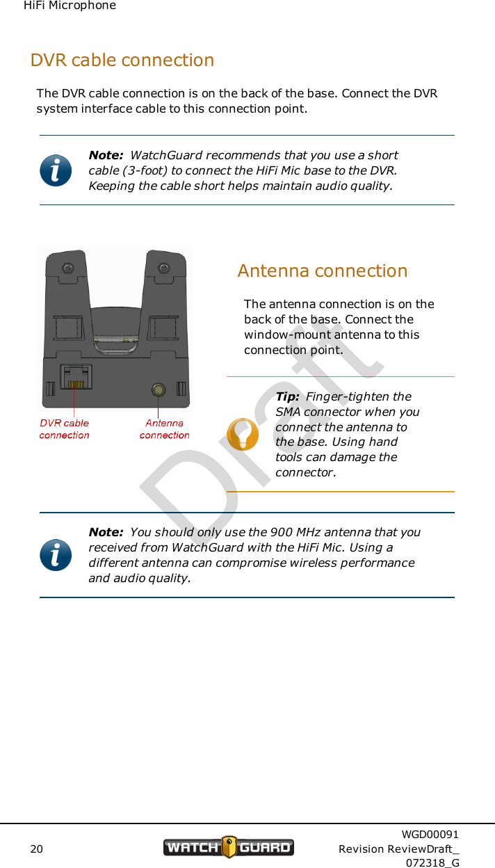 HiFi MicrophoneDVR cable connectionThe DVR cable connection is on the back of the base. Connect the DVRsystem interface cable to this connection point.Note: WatchGuard recommends that you use a shortcable (3-foot) to connect the HiFi Mic base to the DVR.Keeping the cable short helps maintain audio quality.Antenna connectionThe antenna connection is on theback of the base. Connect thewindow-mount antenna to thisconnection point.Tip: Finger-tighten theSMA connector when youconnect the antenna tothe base. Using handtools can damage theconnector.Note: You should only use the 900 MHz antenna that youreceived from WatchGuard with the HiFi Mic. Using adifferent antenna can compromise wireless performanceand audio quality.20WGD00091Revision ReviewDraft_072318_GDraft