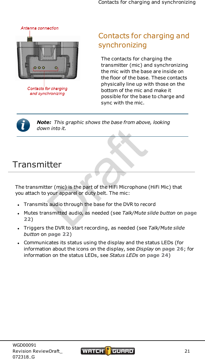 Contacts for charging and synchronizingContacts for charging andsynchronizingThe contacts for charging thetransmitter (mic) and synchronizingthe mic with the base are inside onthe floor of the base. These contactsphysically line up with those on thebottom of the mic and make itpossible for the base to charge andsync with the mic.Note: This graphic shows the base from above, lookingdown into it.TransmitterThe transmitter (mic) is the part of the HiFi Microphone (HiFi Mic) thatyou attach to your apparel or duty belt. The mic:lTransmits audio through the base for the DVR to recordlMutes transmitted audio, as needed (see Talk/Mute slide button on page22)lTriggers the DVR to start recording, as needed (see Talk/Mute slidebutton on page 22)lCommunicates its status using the display and the status LEDs (forinformation about the icons on the display, see Display on page 26; forinformation on the status LEDs, see Status LEDs on page 24)WGD00091Revision ReviewDraft_072318_G21Draft