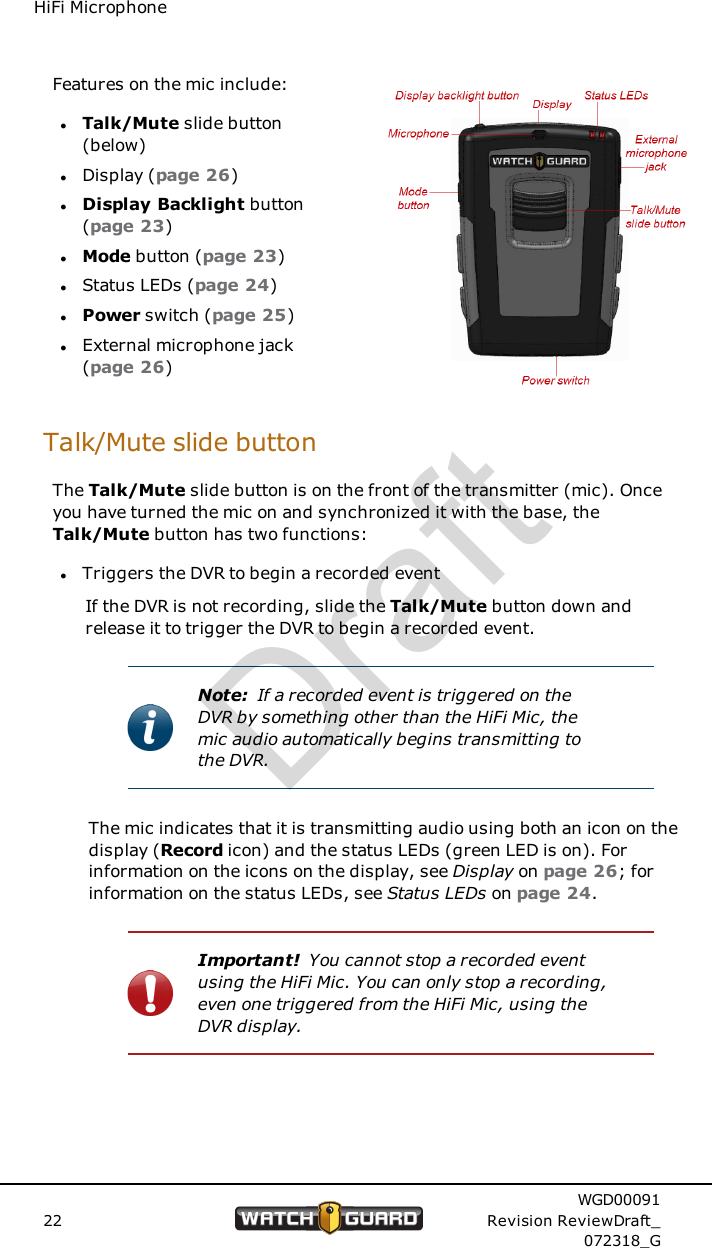 HiFi MicrophoneFeatures on the mic include:lTalk/Mute slide button(below)lDisplay (page 26)lDisplay Backlight button(page 23)lMode button (page 23)lStatus LEDs (page 24)lPower switch (page 25)lExternal microphone jack(page 26)Talk/Mute slide buttonThe Talk/Mute slide button is on the front of the transmitter (mic). Onceyou have turned the mic on and synchronized it with the base, theTalk/Mute button has two functions:lTriggers the DVR to begin a recorded eventIf the DVR is not recording, slide the Talk/Mute button down andrelease it to trigger the DVR to begin a recorded event.Note: If a recorded event is triggered on theDVR by something other than the HiFi Mic, themic audio automatically begins transmitting tothe DVR.The mic indicates that it is transmitting audio using both an icon on thedisplay (Record icon) and the status LEDs (green LED is on). Forinformation on the icons on the display, see Display on page 26; forinformation on the status LEDs, see Status LEDs on page 24.Important! You cannot stop a recorded eventusing the HiFi Mic. You can only stop a recording,even one triggered from the HiFi Mic, using theDVR display.22WGD00091Revision ReviewDraft_072318_GDraft