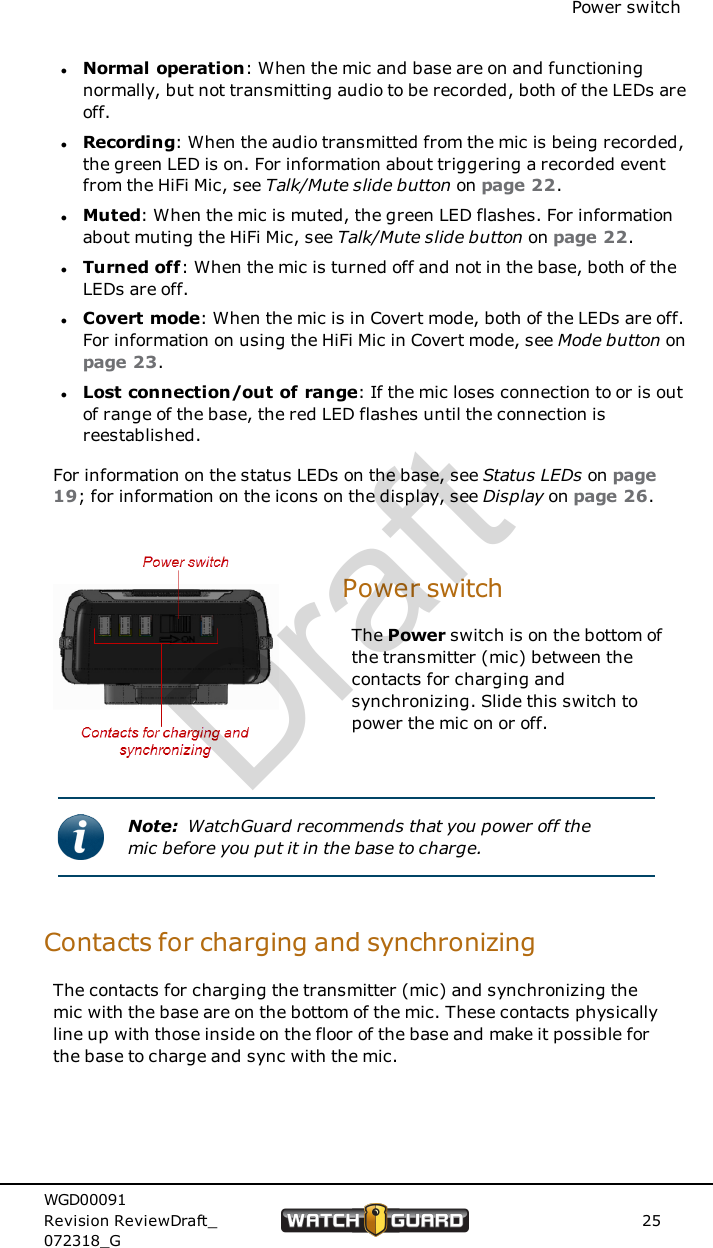 Power switchlNormal operation: When the mic and base are on and functioningnormally, but not transmitting audio to be recorded, both of the LEDs areoff.lRecording: When the audio transmitted from the mic is being recorded,the green LED is on. For information about triggering a recorded eventfrom the HiFi Mic, see Talk/Mute slide button on page 22.lMuted: When the mic is muted, the green LED flashes. For informationabout muting the HiFi Mic, see Talk/Mute slide button on page 22.lTurned off: When the mic is turned off and not in the base, both of theLEDs are off.lCovert mode: When the mic is in Covert mode, both of the LEDs are off.For information on using the HiFi Mic in Covert mode, see Mode button onpage 23.lLost connection/out of range: If the mic loses connection to or is outof range of the base, the red LED flashes until the connection isreestablished.For information on the status LEDs on the base, see Status LEDs on page19; for information on the icons on the display, see Display on page 26.Power switchThe Power switch is on the bottom ofthe transmitter (mic) between thecontacts for charging andsynchronizing. Slide this switch topower the mic on or off.Note: WatchGuard recommends that you power off themic before you put it in the base to charge.Contacts for charging and synchronizingThe contacts for charging the transmitter (mic) and synchronizing themic with the base are on the bottom of the mic. These contacts physicallyline up with those inside on the floor of the base and make it possible forthe base to charge and sync with the mic.WGD00091Revision ReviewDraft_072318_G25Draft