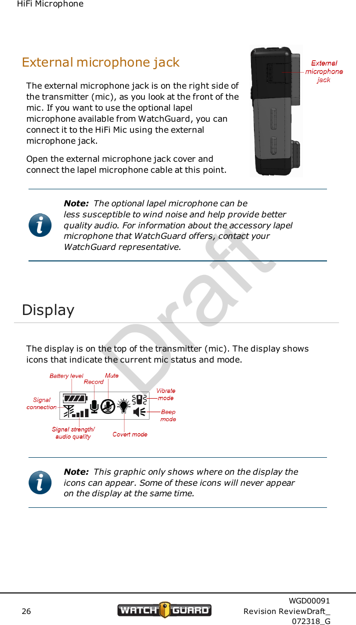 HiFi MicrophoneExternal microphone jackThe external microphone jack is on the right side ofthe transmitter (mic), as you look at the front of themic. If you want to use the optional lapelmicrophone available from WatchGuard, you canconnect it to the HiFi Mic using the externalmicrophone jack.Open the external microphone jack cover andconnect the lapel microphone cable at this point.Note: The optional lapel microphone can beless susceptible to wind noise and help provide betterquality audio. For information about the accessory lapelmicrophone that WatchGuard offers, contact yourWatchGuard representative.DisplayThe display is on the top of the transmitter (mic). The display showsicons that indicate the current mic status and mode.Note: This graphic only shows where on the display theicons can appear. Some of these icons will never appearon the display at the same time.26WGD00091Revision ReviewDraft_072318_GDraft