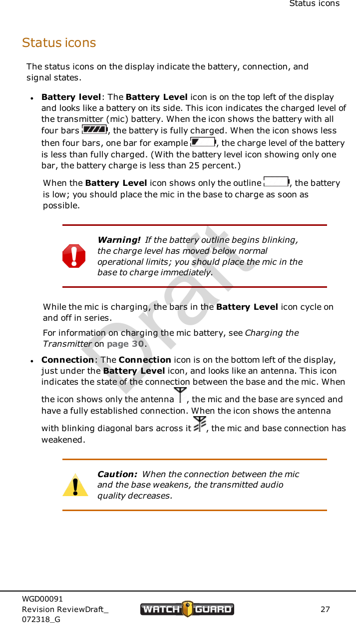 Status iconsStatus iconsThe status icons on the display indicate the battery, connection, andsignal states.lBattery level: The Battery Level icon is on the top left of the displayand looks like a battery on its side. This icon indicates the charged level ofthe transmitter (mic) battery. When the icon shows the battery with allfour bars , the battery is fully charged. When the icon shows lessthen four bars, one bar for example , the charge level of the batteryis less than fully charged. (With the battery level icon showing only onebar, the battery charge is less than 25 percent.)When the Battery Level icon shows only the outline , the batteryis low; you should place the mic in the base to charge as soon aspossible.Warning! If the battery outline begins blinking,the charge level has moved below normaloperational limits; you should place the mic in thebase to charge immediately.While the mic is charging, the bars in the Battery Level icon cycle onand off in series.For information on charging the mic battery, see Charging theTransmitter on page 30.lConnection: The Connection icon is on the bottom left of the display,just under the Battery Level icon, and looks like an antenna. This iconindicates the state of the connection between the base and the mic. Whenthe icon shows only the antenna , the mic and the base are synced andhave a fully established connection. When the icon shows the antennawith blinking diagonal bars across it , the mic and base connection hasweakened.Caution: When the connection between the micand the base weakens, the transmitted audioquality decreases.WGD00091Revision ReviewDraft_072318_G27Draft