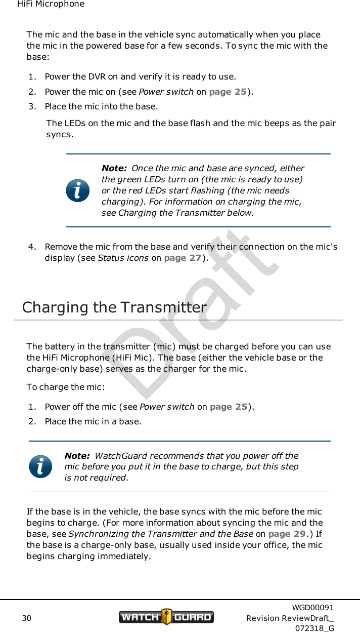 HiFi MicrophoneThe mic and the base in the vehicle sync automatically when you placethe mic in the powered base for a few seconds. To sync the mic with thebase:1. Power the DVR on and verify it is ready to use.2. Power the mic on (see Power switch on page 25).3. Place the mic into the base.The LEDs on the mic and the base flash and the mic beeps as the pairsyncs.Note: Once the mic and base are synced, eitherthe green LEDs turn on (the mic is ready to use)or the red LEDs start flashing (the mic needscharging). For information on charging the mic,see Charging the Transmitter below.4. Remove the mic from the base and verify their connection on the mic'sdisplay (see Status icons on page 27).Charging the TransmitterThe battery in the transmitter (mic) must be charged before you can usethe HiFi Microphone (HiFi Mic). The base (either the vehicle base or thecharge-only base) serves as the charger for the mic.To charge the mic:1. Power off the mic (see Power switch on page 25).2. Place the mic in a base.Note: WatchGuard recommends that you power off themic before you put it in the base to charge, but this stepis not required.If the base is in the vehicle, the base syncs with the mic before the micbegins to charge. (For more information about syncing the mic and thebase, see Synchronizing the Transmitter and the Base on page 29.) Ifthe base is a charge-only base, usually used inside your office, the micbegins charging immediately.30WGD00091Revision ReviewDraft_072318_GDraft