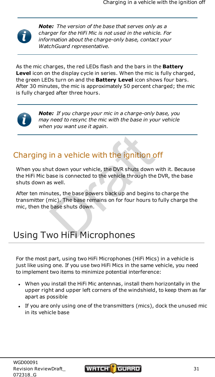 Charging in a vehicle with the ignition offNote: The version of the base that serves only as acharger for the HiFi Mic is not used in the vehicle. Forinformation about the charge-only base, contact yourWatchGuard representative.As the mic charges, the red LEDs flash and the bars in the BatteryLevel icon on the display cycle in series. When the mic is fully charged,the green LEDs turn on and the Battery Level icon shows four bars.After 30 minutes, the mic is approximately 50 percent charged; the micis fully charged after three hours.Note: If you charge your mic in a charge-only base, youmay need to resync the mic with the base in your vehiclewhen you want use it again.Charging in a vehicle with the ignition offWhen you shut down your vehicle, the DVR shuts down with it. Becausethe HiFi Mic base is connected to the vehicle through the DVR, the baseshuts down as well.After ten minutes, the base powers back up and begins to charge thetransmitter (mic). The base remains on for four hours to fully charge themic, then the base shuts down.Using Two HiFi MicrophonesFor the most part, using two HiFi Microphones (HiFi Mics) in a vehicle isjust like using one. If you use two HiFi Mics in the same vehicle, you needto implement two items to minimize potential interference:lWhen you install the HiFi Mic antennas, install them horizontally in theupper right and upper left corners of the windshield, to keep them as farapart as possiblelIf you are only using one of the transmitters (mics), dock the unused micin its vehicle baseWGD00091Revision ReviewDraft_072318_G31Draft