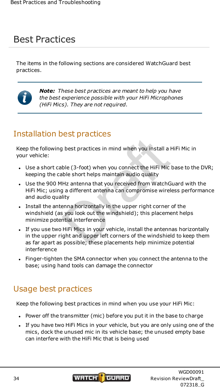 Best Practices and TroubleshootingBest PracticesThe items in the following sections are considered WatchGuard bestpractices.Note: These best practices are meant to help you havethe best experience possible with your HiFi Microphones(HiFi Mics). They are not required.Installation best practicesKeep the following best practices in mind when you install a HiFi Mic inyour vehicle:lUse a short cable (3-foot) when you connect the HiFi Mic base to the DVR;keeping the cable short helps maintain audio qualitylUse the 900 MHz antenna that you received from WatchGuard with theHiFi Mic; using a different antenna can compromise wireless performanceand audio qualitylInstall the antenna horizontally in the upper right corner of thewindshield (as you look out the windshield); this placement helpsminimize potential interferencelIf you use two HiFi Mics in your vehicle, install the antennas horizontallyin the upper right and upper left corners of the windshield to keep themas far apart as possible; these placements help minimize potentialinterferencelFinger-tighten the SMA connector when you connect the antenna to thebase; using hand tools can damage the connectorUsage best practicesKeep the following best practices in mind when you use your HiFi Mic:lPower off the transmitter (mic) before you put it in the base to chargelIf you have two HiFi Mics in your vehicle, but you are only using one of themics, dock the unused mic in its vehicle base; the unused empty basecan interfere with the HiFi Mic that is being used34WGD00091Revision ReviewDraft_072318_GDraft