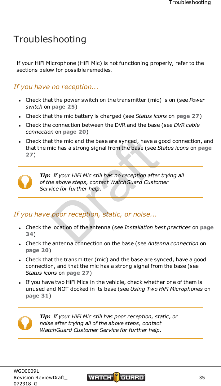TroubleshootingTroubleshootingIf your HiFi Microphone (HiFi Mic) is not functioning properly, refer to thesections below for possible remedies.If you have no reception...lCheck that the power switch on the transmitter (mic) is on (see Powerswitch on page 25)lCheck that the mic battery is charged (see Status icons on page 27)lCheck the connection between the DVR and the base (see DVR cableconnection on page 20)lCheck that the mic and the base are synced, have a good connection, andthat the mic has a strong signal from the base (see Status icons on page27)Tip: If your HiFi Mic still has no reception after trying allof the above steps, contact WatchGuard CustomerService for further help.If you have poor reception, static, or noise...lCheck the location of the antenna (see Installation best practices on page34)lCheck the antenna connection on the base (see Antenna connection onpage 20)lCheck that the transmitter (mic) and the base are synced, have a goodconnection, and that the mic has a strong signal from the base (seeStatus icons on page 27)lIf you have two HiFi Mics in the vehicle, check whether one of them isunused and NOT docked in its base (see Using Two HiFi Microphones onpage 31)Tip: If your HiFi Mic still has poor reception, static, ornoise after trying all of the above steps, contactWatchGuard Customer Service for further help.WGD00091Revision ReviewDraft_072318_G35Draft