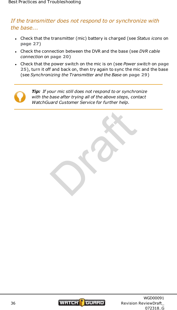 Best Practices and TroubleshootingIf the transmitter does not respond to or synchronize withthe base...lCheck that the transmitter (mic) battery is charged (see Status icons onpage 27)lCheck the connection between the DVR and the base (see DVR cableconnection on page 20)lCheck that the power switch on the mic is on (see Power switch on page25), turn it off and back on, then try again to sync the mic and the base(see Synchronizing the Transmitter and the Base on page 29)Tip: If your mic still does not respond to or synchronizewith the base after trying all of the above steps, contactWatchGuard Customer Service for further help.36WGD00091Revision ReviewDraft_072318_GDraft