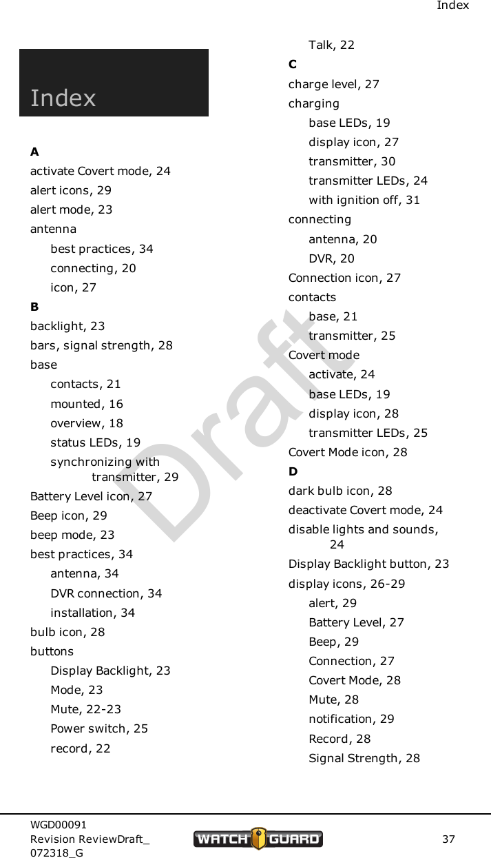 IndexIndexAactivate Covert mode, 24alert icons, 29alert mode, 23antennabest practices, 34connecting, 20icon, 27Bbacklight, 23bars, signal strength, 28basecontacts, 21mounted, 16overview, 18status LEDs, 19synchronizing withtransmitter, 29Battery Level icon, 27Beep icon, 29beep mode, 23best practices, 34antenna, 34DVR connection, 34installation, 34bulb icon, 28buttonsDisplay Backlight, 23Mode, 23Mute, 22-23Power switch, 25record, 22Talk, 22Ccharge level, 27chargingbase LEDs, 19display icon, 27transmitter, 30transmitter LEDs, 24with ignition off, 31connectingantenna, 20DVR, 20Connection icon, 27contactsbase, 21transmitter, 25Covert modeactivate, 24base LEDs, 19display icon, 28transmitter LEDs, 25Covert Mode icon, 28Ddark bulb icon, 28deactivate Covert mode, 24disable lights and sounds,24Display Backlight button, 23display icons, 26-29alert, 29Battery Level, 27Beep, 29Connection, 27Covert Mode, 28Mute, 28notification, 29Record, 28Signal Strength, 28WGD00091Revision ReviewDraft_072318_G37Draft