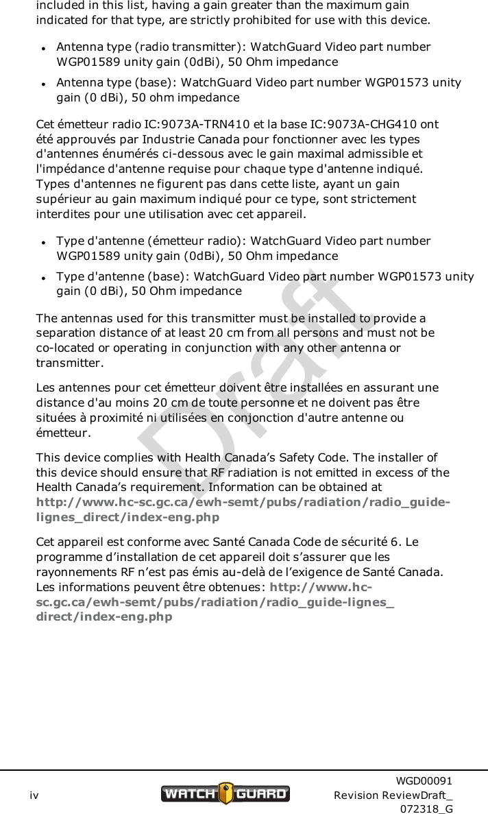 included in this list, having a gain greater than the maximum gainindicated for that type, are strictly prohibited for use with this device.lAntenna type (radio transmitter): WatchGuard Video part numberWGP01589 unity gain (0dBi), 50 Ohm impedancelAntenna type (base): WatchGuard Video part number WGP01573 unitygain (0 dBi), 50 ohm impedanceCet &eacute;metteur radio IC:9073A-TRN410 et la base IC:9073A-CHG410 ont&eacute;t&eacute; approuv&eacute;s par Industrie Canada pour fonctionner avec les typesd'antennes &eacute;num&eacute;r&eacute;s ci-dessous avec le gain maximal admissible etl'imp&eacute;dance d'antenne requise pour chaque type d'antenne indiqu&eacute;.Types d'antennes ne figurent pas dans cette liste, ayant un gainsup&eacute;rieur au gain maximum indiqu&eacute; pour ce type, sont strictementinterdites pour une utilisation avec cet appareil.lType d'antenne (&eacute;metteur radio): WatchGuard Video part numberWGP01589 unity gain (0dBi), 50 Ohm impedancelType d'antenne (base): WatchGuard Video part number WGP01573 unitygain (0 dBi), 50 Ohm impedanceThe antennas used for this transmitter must be installed to provide aseparation distance of at least 20 cm from all persons and must not beco-located or operating in conjunction with any other antenna ortransmitter.Les antennes pour cet &eacute;metteur doivent &ecirc;tre install&eacute;es en assurant unedistance d'au moins 20 cm de toute personne et ne doivent pas &ecirc;tresitu&eacute;es &agrave; proximit&eacute; ni utilis&eacute;es en conjonction d'autre antenne ou&eacute;metteur.This device complies with Health Canada&rsquo;s Safety Code. The installer ofthis device should ensure that RF radiation is not emitted in excess of theHealth Canada&rsquo;s requirement. Information can be obtained athttp://www.hc-sc.gc.ca/ewh-semt/pubs/radiation/radio_guide-lignes_direct/index-eng.phpCet appareil est conforme avec Sant&eacute; Canada Code de s&eacute;curit&eacute; 6. Leprogramme d&rsquo;installation de cet appareil doit s&rsquo;assurer que lesrayonnements RF n&rsquo;est pas &eacute;mis au-del&agrave; de l&rsquo;exigence de Sant&eacute; Canada.Les informations peuvent &ecirc;tre obtenues: http://www.hc-sc.gc.ca/ewh-semt/pubs/radiation/radio_guide-lignes_direct/index-eng.phpivWGD00091Revision ReviewDraft_072318_GDraft