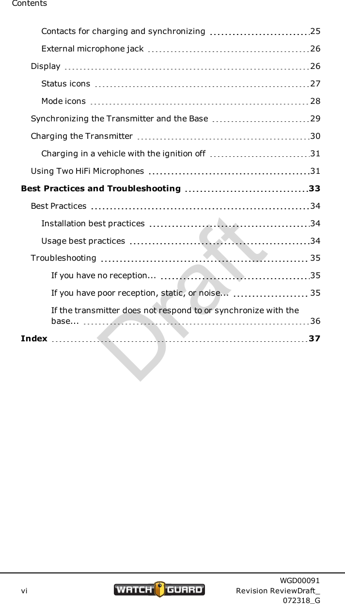 ContentsContacts for charging and synchronizing 25External microphone jack 26Display 26Status icons 27Mode icons 28Synchronizing the Transmitter and the Base 29Charging the Transmitter 30Charging in a vehicle with the ignition off 31Using Two HiFi Microphones 31Best Practices and Troubleshooting 33Best Practices 34Installation best practices 34Usage best practices 34Troubleshooting 35If you have no reception... 35If you have poor reception, static, or noise... 35If the transmitter does not respond to or synchronize with thebase... 36Index 37viWGD00091Revision ReviewDraft_072318_GDraft