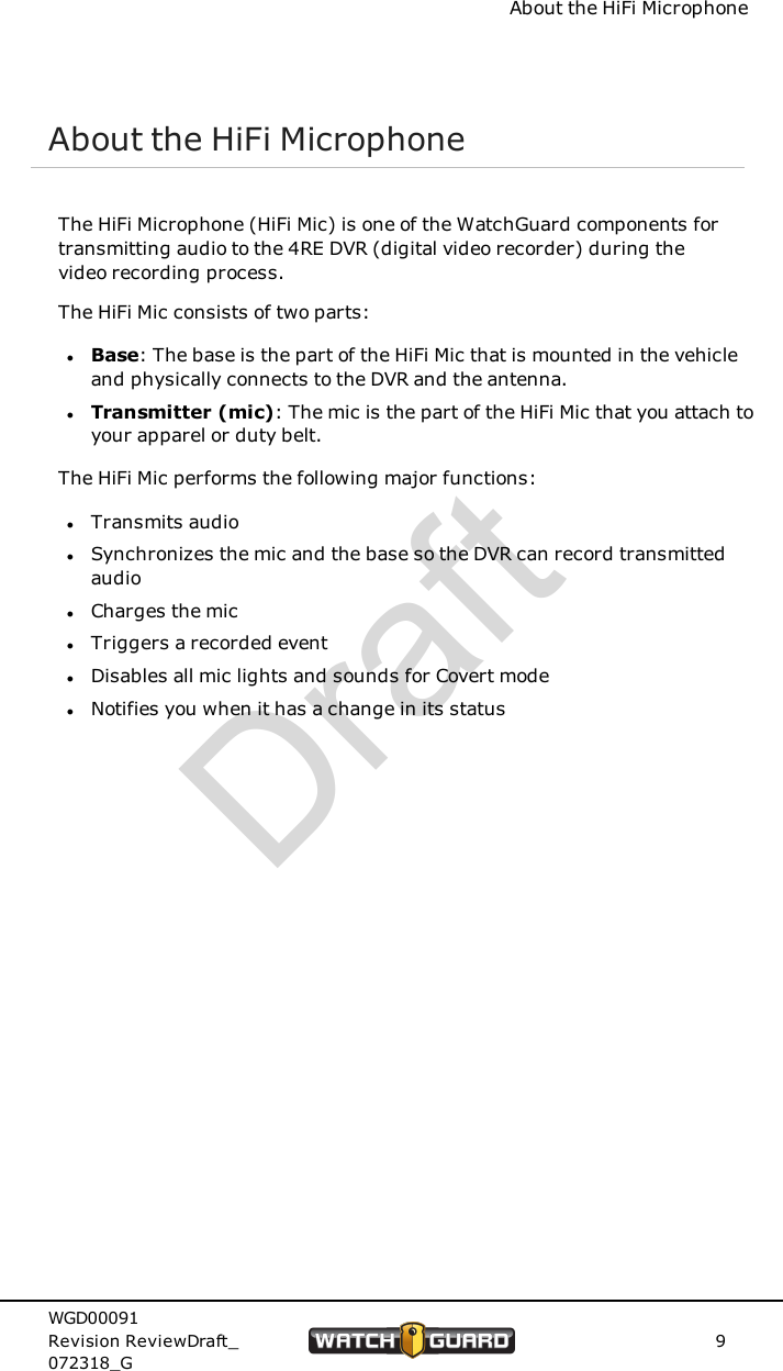 About the HiFi MicrophoneAbout the HiFi MicrophoneThe HiFi Microphone (HiFi Mic) is one of the WatchGuard components fortransmitting audio to the 4RE DVR (digital video recorder) during thevideo recording process.The HiFi Mic consists of two parts:lBase: The base is the part of the HiFi Mic that is mounted in the vehicleand physically connects to the DVR and the antenna.lTransmitter (mic): The mic is the part of the HiFi Mic that you attach toyour apparel or duty belt.The HiFi Mic performs the following major functions:lTransmits audiolSynchronizes the mic and the base so the DVR can record transmittedaudiolCharges the miclTriggers a recorded eventlDisables all mic lights and sounds for Covert modelNotifies you when it has a change in its statusWGD00091Revision ReviewDraft_072318_G9Draft