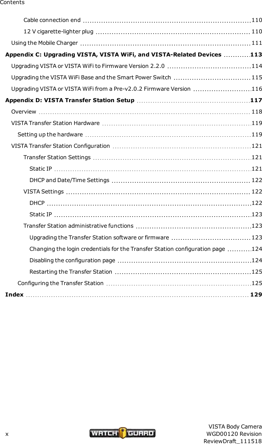 ContentsCable connection end 11012 V cigarette-lighter plug 110Using the Mobile Charger 111Appendix C: Upgrading VISTA, VISTAWiFi, and VISTA-Related Devices 113Upgrading VISTA or VISTA WiFi to Firmware Version 2.2.0 114Upgrading the VISTA WiFi Base and the Smart Power Switch 115Upgrading VISTA or VISTA WiFi from a Pre-v2.0.2 Firmware Version 116Appendix D: VISTA Transfer Station Setup 117Overview 118VISTA Transfer Station Hardware 119Setting up the hardware 119VISTATransfer Station Configuration 121Transfer Station Settings 121Static IP 121DHCP and Date/Time Settings 122VISTASettings 122DHCP 122Static IP 123Transfer Station administrative functions 123Upgrading the Transfer Station software or firmware 123Changing the login credentials for the Transfer Station configuration page 124Disabling the configuration page 124Restarting the Transfer Station 125Configuring the Transfer Station 125Index 129xVISTA Body CameraWGD00120 RevisionReviewDraft_111518