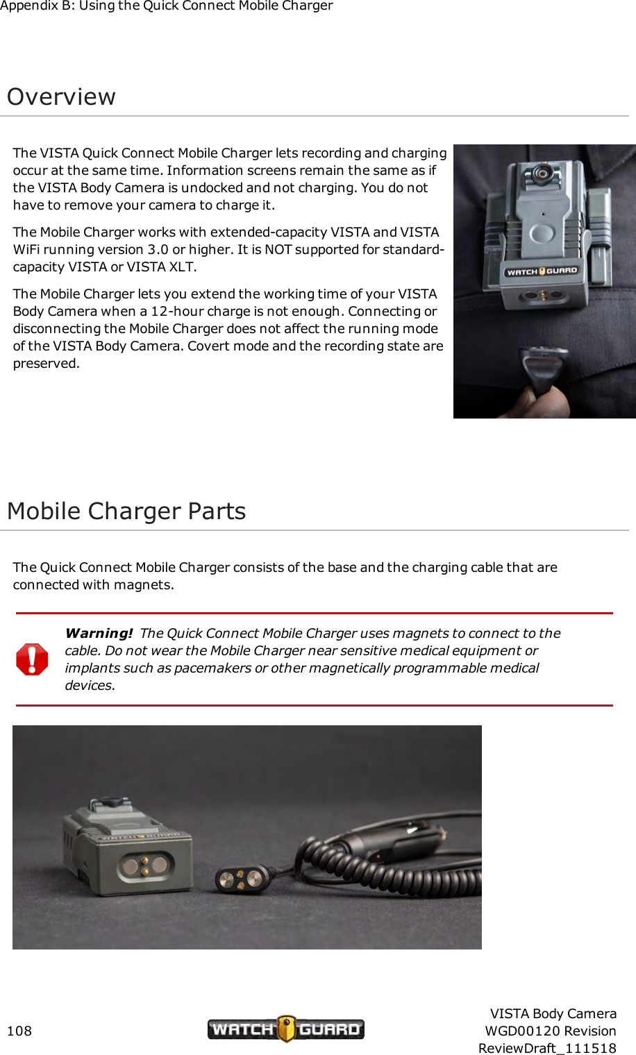 Appendix B: Using the Quick Connect Mobile ChargerOverviewThe VISTA Quick Connect Mobile Charger lets recording and chargingoccur at the same time. Information screens remain the same as ifthe VISTA Body Camera is undocked and not charging. You do nothave to remove your camera to charge it.The Mobile Charger works with extended-capacity VISTA and VISTAWiFi running version 3.0 or higher. It is NOT supported for standard-capacity VISTA or VISTA XLT.The Mobile Charger lets you extend the working time of your VISTABody Camera when a 12-hour charge is not enough. Connecting ordisconnecting the Mobile Charger does not affect the running modeof the VISTA Body Camera. Covert mode and the recording state arepreserved.Mobile Charger PartsThe Quick Connect Mobile Charger consists of the base and the charging cable that areconnected with magnets.Warning! The Quick Connect Mobile Charger uses magnets to connect to thecable. Do not wear the Mobile Charger near sensitive medical equipment orimplants such as pacemakers or other magnetically programmable medicaldevices.108VISTA Body CameraWGD00120 RevisionReviewDraft_111518