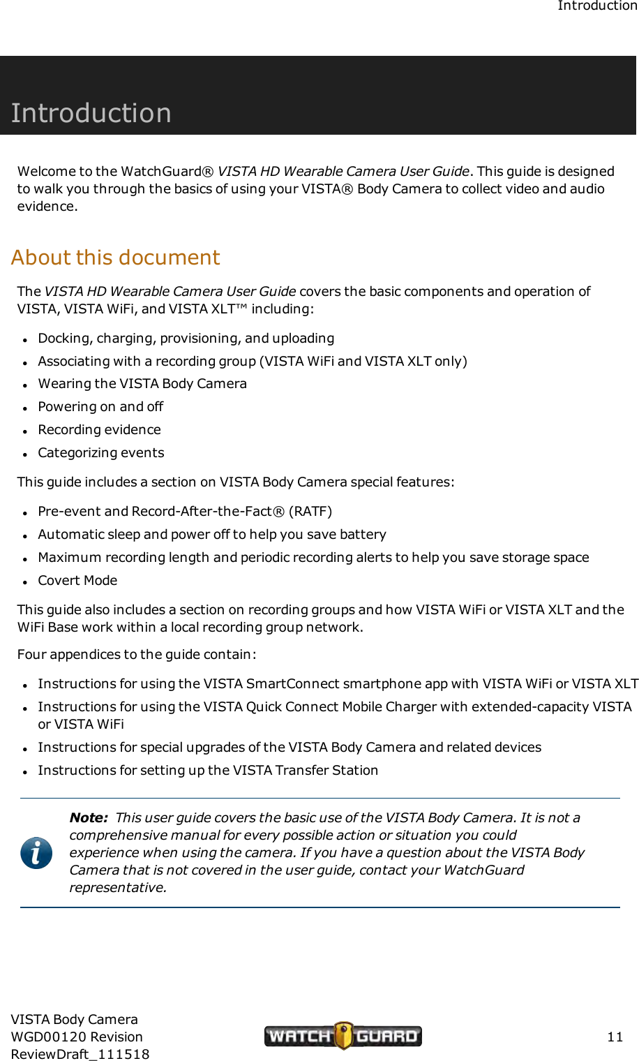 IntroductionIntroductionWelcome to the WatchGuard&reg; VISTA HD Wearable Camera User Guide. This guide is designedto walk you through the basics of using your VISTA&reg; Body Camera to collect video and audioevidence.About this documentThe VISTA HD Wearable Camera User Guide covers the basic components and operation ofVISTA, VISTA WiFi, and VISTA XLT&trade; including:lDocking, charging, provisioning, and uploadinglAssociating with a recording group (VISTA WiFi and VISTA XLT only)lWearing the VISTA Body CameralPowering on and offlRecording evidencelCategorizing eventsThis guide includes a section on VISTA Body Camera special features:lPre-event and Record-After-the-Fact&reg; (RATF)lAutomatic sleep and power off to help you save batterylMaximum recording length and periodic recording alerts to help you save storage spacelCovert ModeThis guide also includes a section on recording groups and how VISTA WiFi or VISTA XLT and theWiFi Base work within a local recording group network.Four appendices to the guide contain:lInstructions for using the VISTA SmartConnect smartphone app with VISTA WiFi or VISTA XLTlInstructions for using the VISTA Quick Connect Mobile Charger with extended-capacity VISTAor VISTA WiFilInstructions for special upgrades of the VISTA Body Camera and related deviceslInstructions for setting up the VISTA Transfer StationNote: This user guide covers the basic use of the VISTA Body Camera. It is not acomprehensive manual for every possible action or situation you couldexperience when using the camera. If you have a question about the VISTA BodyCamera that is not covered in the user guide, contact your WatchGuardrepresentative.VISTA Body CameraWGD00120 RevisionReviewDraft_11151811