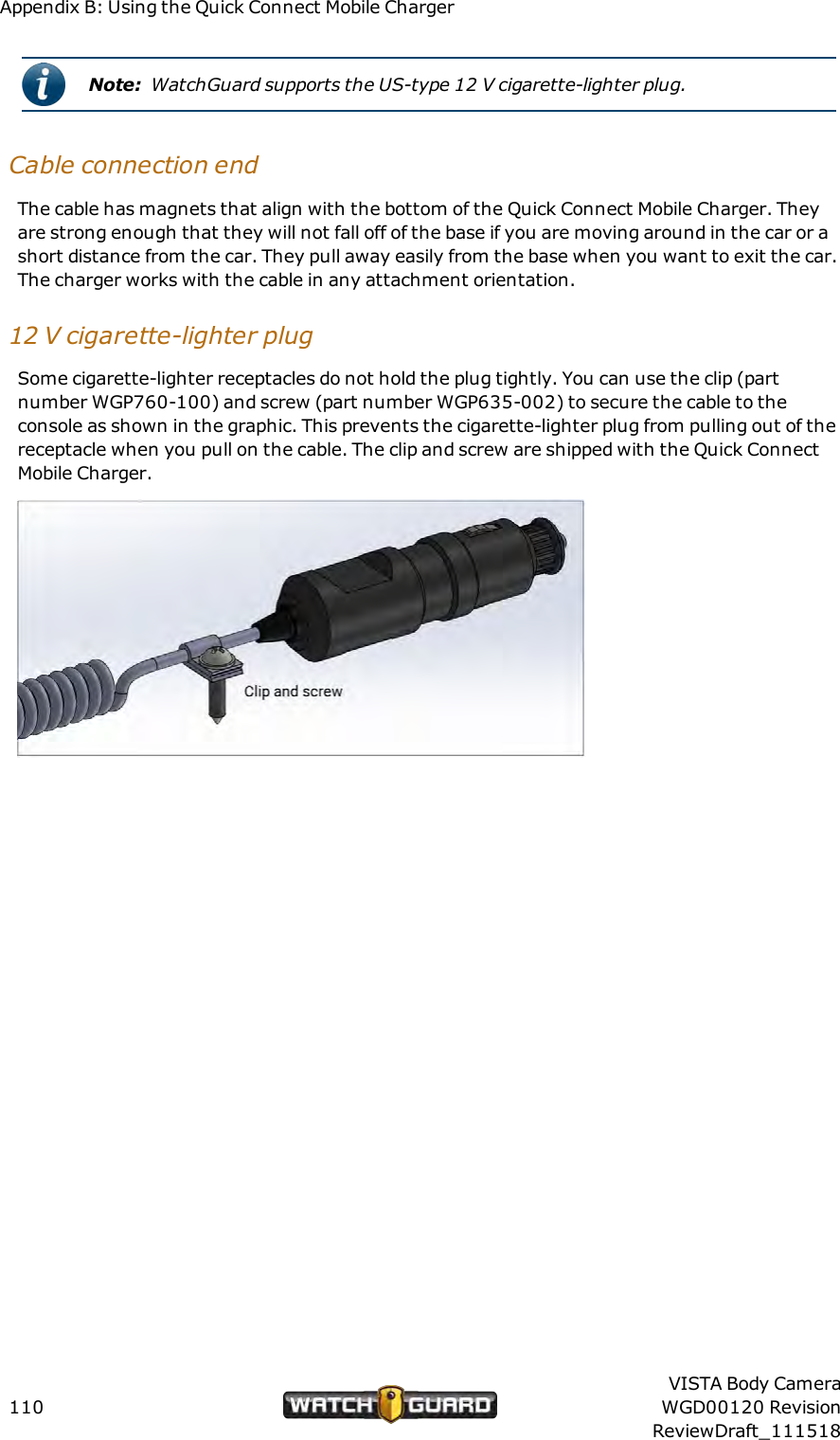 Appendix B: Using the Quick Connect Mobile ChargerNote: WatchGuard supports the US-type 12 V cigarette-lighter plug.Cable connection endThe cable has magnets that align with the bottom of the Quick Connect Mobile Charger. Theyare strong enough that they will not fall off of the base if you are moving around in the car or ashort distance from the car. They pull away easily from the base when you want to exit the car.The charger works with the cable in any attachment orientation.12 V cigarette-lighter plugSome cigarette-lighter receptacles do not hold the plug tightly. You can use the clip (partnumber WGP760-100) and screw (part number WGP635-002) to secure the cable to theconsole as shown in the graphic. This prevents the cigarette-lighter plug from pulling out of thereceptacle when you pull on the cable. The clip and screw are shipped with the Quick ConnectMobile Charger.110VISTA Body CameraWGD00120 RevisionReviewDraft_111518