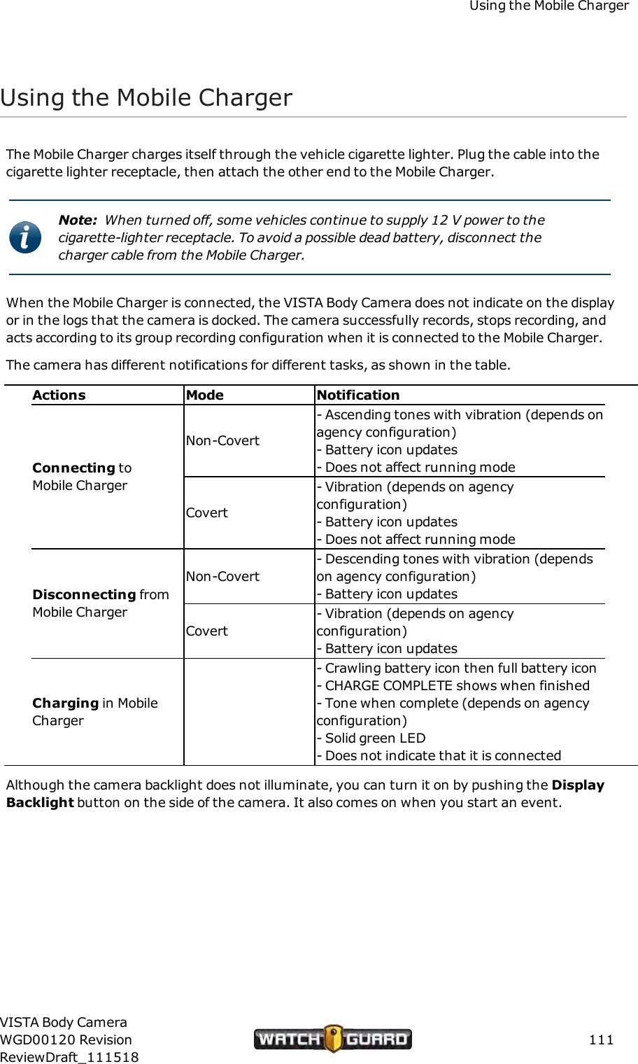 Using the Mobile ChargerUsing the Mobile ChargerThe Mobile Charger charges itself through the vehicle cigarette lighter. Plug the cable into thecigarette lighter receptacle, then attach the other end to the Mobile Charger.Note: When turned off, some vehicles continue to supply 12 V power to thecigarette-lighter receptacle. To avoid a possible dead battery, disconnect thecharger cable from the Mobile Charger.When the Mobile Charger is connected, the VISTA Body Camera does not indicate on the displayor in the logs that the camera is docked. The camera successfully records, stops recording, andacts according to its group recording configuration when it is connected to the Mobile Charger.The camera has different notifications for different tasks, as shown in the table.Actions Mode NotificationConnecting toMobile ChargerNon-Covert- Ascending tones with vibration (depends onagency configuration)- Battery icon updates- Does not affect running modeCovert- Vibration (depends on agencyconfiguration)- Battery icon updates- Does not affect running modeDisconnecting fromMobile ChargerNon-Covert- Descending tones with vibration (dependson agency configuration)- Battery icon updatesCovert- Vibration (depends on agencyconfiguration)- Battery icon updatesCharging in MobileCharger- Crawling battery icon then full battery icon- CHARGE COMPLETE shows when finished- Tone when complete (depends on agencyconfiguration)- Solid green LED- Does not indicate that it is connectedAlthough the camera backlight does not illuminate, you can turn it on by pushing the DisplayBacklight button on the side of the camera. It also comes on when you start an event.VISTA Body CameraWGD00120 RevisionReviewDraft_111518111