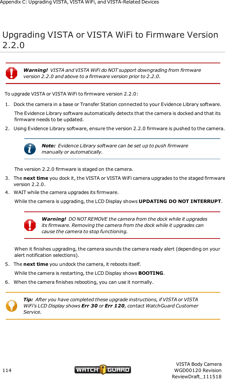 Appendix C: Upgrading VISTA, VISTAWiFi, and VISTA-Related DevicesUpgrading VISTA or VISTA WiFi to Firmware Version2.2.0Warning! VISTA and VISTA WiFi do NOTsupport downgrading from firmwareversion 2.2.0 and above to a firmware version prior to 2.2.0.To upgrade VISTA or VISTA WiFi to firmware version 2.2.0:1. Dock the camera in a base or Transfer Station connected to your Evidence Library software.The Evidence Library software automatically detects that the camera is docked and that itsfirmware needs to be updated.2. Using Evidence Library software, ensure the version 2.2.0 firmware is pushed to the camera.Note: Evidence Library software can be set up to push firmwaremanually or automatically.The version 2.2.0 firmware is staged on the camera.3. The next time you dock it, the VISTA or VISTA WiFi camera upgrades to the staged firmwareversion 2.2.0.4. WAIT while the camera upgrades its firmware.While the camera is upgrading, the LCD Display shows UPDATINGDONOT INTERRUPT.Warning! DO NOT REMOVE the camera from the dock while it upgradesits firmware. Removing the camera from the dock while it upgrades cancause the camera to stop functioning.When it finishes upgrading, the camera sounds the camera ready alert (depending on youralert notification selections).5. The next time you undock the camera, it reboots itself.While the camera is restarting, the LCD Display shows BOOTING.6. When the camera finishes rebooting, you can use it normally.Tip: After you have completed these upgrade instructions, if VISTA or VISTAWiFi's LCD Display shows Err 30 or Err 120, contact WatchGuard CustomerService.114VISTA Body CameraWGD00120 RevisionReviewDraft_111518