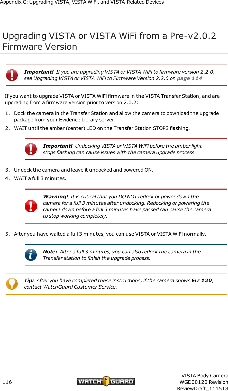 Appendix C: Upgrading VISTA, VISTAWiFi, and VISTA-Related DevicesUpgrading VISTA or VISTA WiFi from a Pre-v2.0.2Firmware VersionImportant! If you are upgrading VISTA or VISTA WiFi to firmware version 2.2.0,see Upgrading VISTA or VISTA WiFi to Firmware Version 2.2.0 on page 114.If you want to upgrade VISTA or VISTA WiFi firmware in the VISTA Transfer Station, and areupgrading from a firmware version prior to version 2.0.2:1. Dock the camera in the Transfer Station and allow the camera to download the upgradepackage from your Evidence Library server.2. WAIT until the amber (center) LED on the Transfer Station STOPS flashing.Important! Undocking VISTA or VISTA WiFi before the amber lightstops flashing can cause issues with the camera upgrade process.3. Undock the camera and leave it undocked and powered ON.4. WAIT a full 3 minutes.Warning! It is critical that you DO NOT redock or power down thecamera for a full 3 minutes after undocking. Redocking or powering thecamera down before a full 3 minutes have passed can cause the camerato stop working completely.5. After you have waited a full 3 minutes, you can use VISTA or VISTA WiFi normally.Note: After a full 3 minutes, you can also redock the camera in theTransfer station to finish the upgrade process.Tip: After you have completed these instructions, if the camera shows Err 120,contact WatchGuard Customer Service.116VISTA Body CameraWGD00120 RevisionReviewDraft_111518