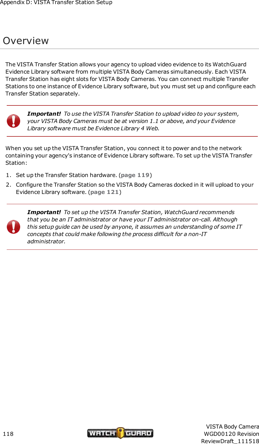 Appendix D: VISTA Transfer Station SetupOverviewThe VISTA Transfer Station allows your agency to upload video evidence to its WatchGuardEvidence Library software from multiple VISTA Body Cameras simultaneously. Each VISTATransfer Station has eight slots for VISTA Body Cameras. You can connect multiple TransferStations to one instance of Evidence Library software, but you must set up and configure eachTransfer Station separately.Important! To use the VISTA Transfer Station to upload video to your system,your VISTA Body Cameras must be at version 1.1 or above, and your EvidenceLibrary software must be Evidence Library 4 Web.When you set up the VISTA Transfer Station, you connect it to power and to the networkcontaining your agency's instance of Evidence Library software. To set up the VISTA TransferStation:1. Set up the Transfer Station hardware. (page 119)2. Configure the Transfer Station so the VISTA Body Cameras docked in it will upload to yourEvidence Library software. (page 121)Important! To set up the VISTA Transfer Station, WatchGuard recommendsthat you be an IT administrator or have your IT administrator on-call. Althoughthis setup guide can be used by anyone, it assumes an understanding of some ITconcepts that could make following the process difficult for a non-ITadministrator.118VISTA Body CameraWGD00120 RevisionReviewDraft_111518
