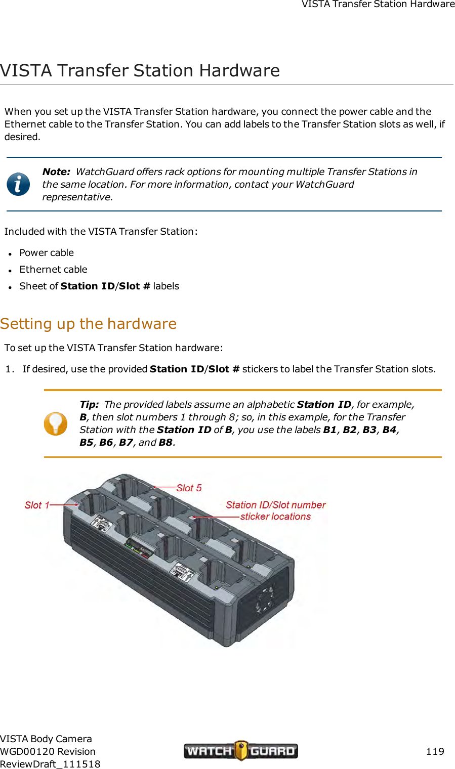 VISTA Transfer Station HardwareVISTA Transfer Station HardwareWhen you set up the VISTA Transfer Station hardware, you connect the power cable and theEthernet cable to the Transfer Station. You can add labels to the Transfer Station slots as well, ifdesired.Note: WatchGuard offers rack options for mounting multiple Transfer Stations inthe same location. For more information, contact your WatchGuardrepresentative.Included with the VISTA Transfer Station:lPower cablelEthernet cablelSheet of Station ID/Slot # labelsSetting up the hardwareTo set up the VISTA Transfer Station hardware:1. If desired, use the provided Station ID/Slot # stickers to label the Transfer Station slots.Tip: The provided labels assume an alphabetic Station ID, for example,B, then slot numbers 1 through 8; so, in this example, for the TransferStation with the Station ID of B, you use the labels B1,B2,B3,B4,B5,B6,B7, and B8.VISTA Body CameraWGD00120 RevisionReviewDraft_111518119
