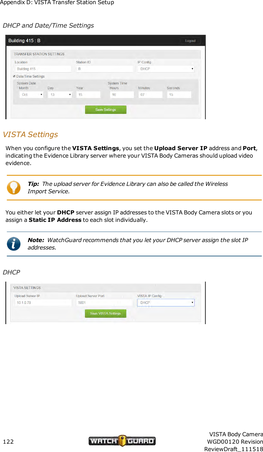 Appendix D: VISTA Transfer Station SetupDHCP and Date/Time SettingsVISTASettingsWhen you configure the VISTA Settings, you set the Upload Server IP address and Port,indicating the Evidence Library server where your VISTA Body Cameras should upload videoevidence.Tip: The upload server for Evidence Library can also be called the WirelessImport Service.You either let your DHCP server assign IP addresses to the VISTA Body Camera slots or youassign a Static IP Address to each slot individually.Note: WatchGuard recommends that you let your DHCP server assign the slot IPaddresses.DHCP122VISTA Body CameraWGD00120 RevisionReviewDraft_111518