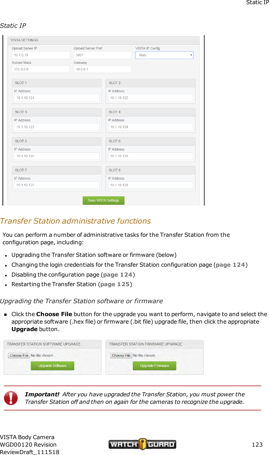 Static IPStatic IPTransfer Station administrative functionsYou can perform a number of administrative tasks for the Transfer Station from theconfiguration page, including:lUpgrading the Transfer Station software or firmware (below)lChanging the login credentials for the Transfer Station configuration page (page 124)lDisabling the configuration page (page 124)lRestarting the Transfer Station (page 125)Upgrading the Transfer Station software or firmwarenClick the Choose File button for the upgrade you want to perform, navigate to and select theappropriate software (.hex file) or firmware (.bit file) upgrade file, then click the appropriateUpgrade button.Important! After you have upgraded the Transfer Station, you must power theTransfer Station off and then on again for the cameras to recognize the upgrade.VISTA Body CameraWGD00120 RevisionReviewDraft_111518123