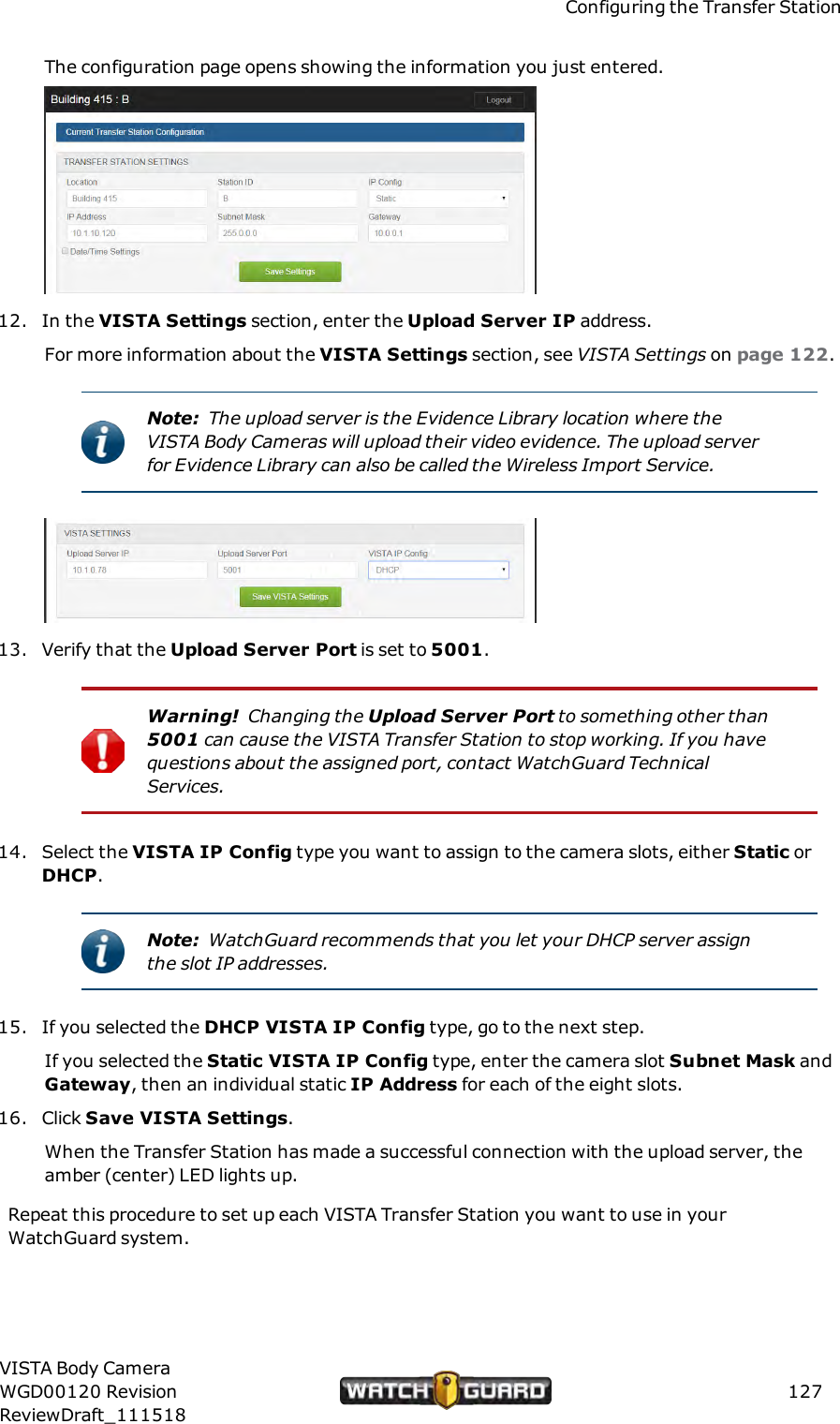 Configuring the Transfer StationThe configuration page opens showing the information you just entered.12. In the VISTA Settings section, enter the Upload Server IP address.For more information about the VISTA Settings section, see VISTASettings on page 122.Note: The upload server is the Evidence Library location where theVISTA Body Cameras will upload their video evidence. The upload serverfor Evidence Library can also be called the Wireless Import Service.13. Verify that the Upload Server Port is set to 5001.Warning! Changing the Upload Server Port to something other than5001 can cause the VISTA Transfer Station to stop working. If you havequestions about the assigned port, contact WatchGuard TechnicalServices.14. Select the VISTA IP Config type you want to assign to the camera slots, either Static orDHCP.Note: WatchGuard recommends that you let your DHCP server assignthe slot IP addresses.15. If you selected the DHCP VISTA IP Config type, go to the next step.If you selected the Static VISTA IP Config type, enter the camera slot Subnet Mask andGateway, then an individual static IP Address for each of the eight slots.16. Click Save VISTA Settings.When the Transfer Station has made a successful connection with the upload server, theamber (center) LED lights up.Repeat this procedure to set up each VISTA Transfer Station you want to use in yourWatchGuard system.VISTA Body CameraWGD00120 RevisionReviewDraft_111518127