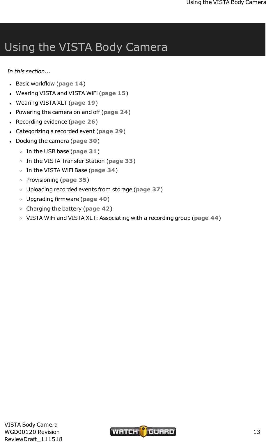 Using the VISTA Body CameraUsing the VISTA Body CameraIn this section...lBasic workflow (page 14)lWearing VISTA and VISTA WiFi (page 15)lWearing VISTA XLT (page 19)lPowering the camera on and off (page 24)lRecording evidence (page 26)lCategorizing a recorded event (page 29)lDocking the camera (page 30)oIn the USB base (page 31)oIn the VISTA Transfer Station (page 33)oIn the VISTA WiFi Base (page 34)oProvisioning (page 35)oUploading recorded events from storage (page 37)oUpgrading firmware (page 40)oCharging the battery (page 42)oVISTA WiFi and VISTA XLT: Associating with a recording group (page 44)VISTA Body CameraWGD00120 RevisionReviewDraft_11151813