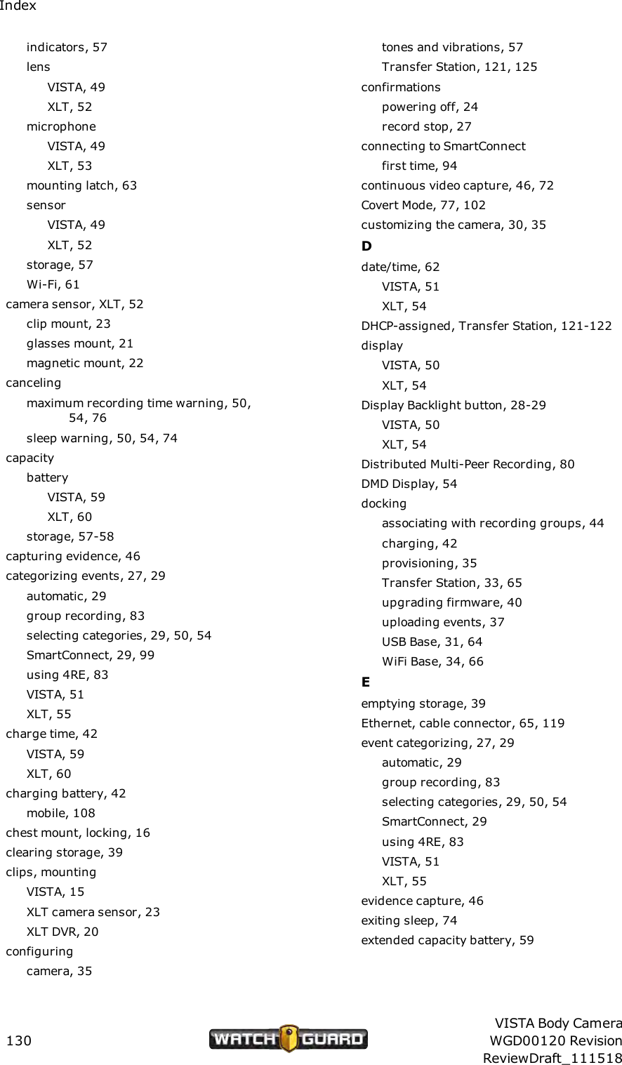 Indexindicators, 57lensVISTA, 49XLT, 52microphoneVISTA, 49XLT, 53mounting latch, 63sensorVISTA, 49XLT, 52storage, 57Wi-Fi, 61camera sensor, XLT, 52clip mount, 23glasses mount, 21magnetic mount, 22cancelingmaximum recording time warning, 50,54, 76sleep warning, 50, 54, 74capacitybatteryVISTA, 59XLT, 60storage, 57-58capturing evidence, 46categorizing events, 27, 29automatic, 29group recording, 83selecting categories, 29, 50, 54SmartConnect, 29, 99using 4RE, 83VISTA, 51XLT, 55charge time, 42VISTA, 59XLT, 60charging battery, 42mobile, 108chest mount, locking, 16clearing storage, 39clips, mountingVISTA, 15XLT camera sensor, 23XLT DVR, 20configuringcamera, 35tones and vibrations, 57Transfer Station, 121, 125confirmationspowering off, 24record stop, 27connecting to SmartConnectfirst time, 94continuous video capture, 46, 72Covert Mode, 77, 102customizing the camera, 30, 35Ddate/time, 62VISTA, 51XLT, 54DHCP-assigned, Transfer Station, 121-122displayVISTA, 50XLT, 54Display Backlight button, 28-29VISTA, 50XLT, 54Distributed Multi-Peer Recording, 80DMD Display, 54dockingassociating with recording groups, 44charging, 42provisioning, 35Transfer Station, 33, 65upgrading firmware, 40uploading events, 37USB Base, 31, 64WiFi Base, 34, 66Eemptying storage, 39Ethernet, cable connector, 65, 119event categorizing, 27, 29automatic, 29group recording, 83selecting categories, 29, 50, 54SmartConnect, 29using 4RE, 83VISTA, 51XLT, 55evidence capture, 46exiting sleep, 74extended capacity battery, 59130VISTA Body CameraWGD00120 RevisionReviewDraft_111518