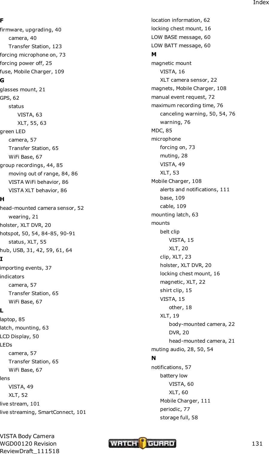 IndexFfirmware, upgrading, 40camera, 40Transfer Station, 123forcing microphone on, 73forcing power off, 25fuse, Mobile Charger, 109Gglasses mount, 21GPS, 62statusVISTA, 63XLT, 55, 63green LEDcamera, 57Transfer Station, 65WiFi Base, 67group recordings, 44, 85moving out of range, 84, 86VISTA WiFi behavior, 86VISTA XLT behavior, 86Hhead-mounted camera sensor, 52wearing, 21holster, XLT DVR, 20hotspot, 50, 54, 84-85, 90-91status, XLT, 55hub, USB, 31, 42, 59, 61, 64Iimporting events, 37indicatorscamera, 57Transfer Station, 65WiFi Base, 67Llaptop, 85latch, mounting, 63LCD Display, 50LEDscamera, 57Transfer Station, 65WiFi Base, 67lensVISTA, 49XLT, 52live stream, 101live streaming, SmartConnect, 101location information, 62locking chest mount, 16LOW BASE message, 60LOW BATT message, 60Mmagnetic mountVISTA, 16XLT camera sensor, 22magnets, Mobile Charger, 108manual event request, 72maximum recording time, 76canceling warning, 50, 54, 76warning, 76MDC, 85microphoneforcing on, 73muting, 28VISTA, 49XLT, 53Mobile Charger, 108alerts and notifications, 111base, 109cable, 109mounting latch, 63mountsbelt clipVISTA, 15XLT, 20clip, XLT, 23holster, XLT DVR, 20locking chest mount, 16magnetic, XLT, 22shirt clip, 15VISTA, 15other, 18XLT, 19body-mounted camera, 22DVR, 20head-mounted camera, 21muting audio, 28, 50, 54Nnotifications, 57battery lowVISTA, 60XLT, 60Mobile Charger, 111periodic, 77storage full, 58VISTA Body CameraWGD00120 RevisionReviewDraft_111518131