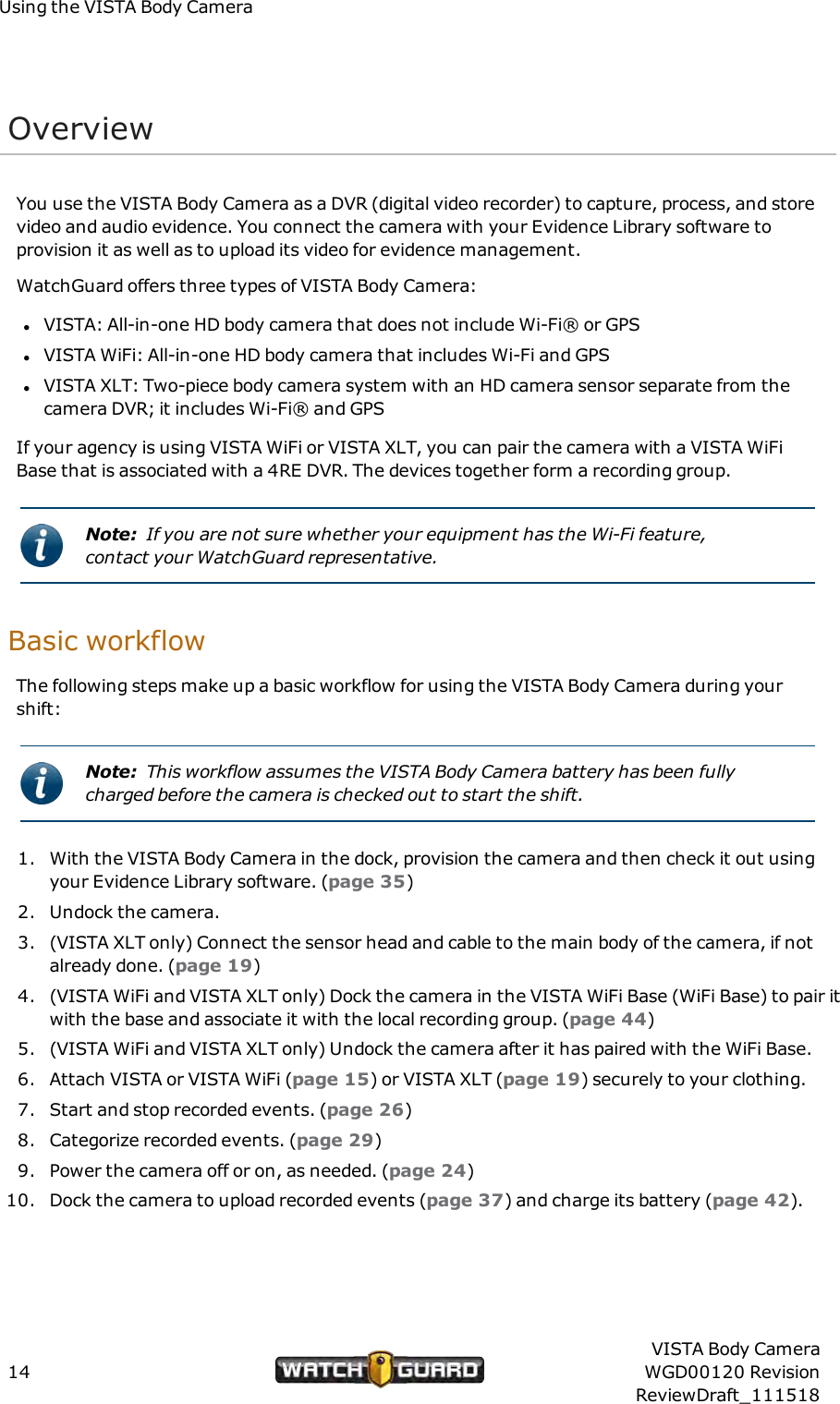 Using the VISTA Body CameraOverviewYou use the VISTA Body Camera as a DVR (digital video recorder) to capture, process, and storevideo and audio evidence. You connect the camera with your Evidence Library software toprovision it as well as to upload its video for evidence management.WatchGuard offers three types of VISTA Body Camera:lVISTA: All-in-one HD body camera that does not include Wi-Fi&reg; or GPSlVISTA WiFi: All-in-one HD body camera that includes Wi-Fi and GPSlVISTA XLT: Two-piece body camera system with an HD camera sensor separate from thecamera DVR; it includes Wi-Fi&reg; and GPSIf your agency is using VISTA WiFi or VISTA XLT, you can pair the camera with a VISTA WiFiBase that is associated with a 4RE DVR. The devices together form a recording group.Note: If you are not sure whether your equipment has the Wi-Fi feature,contact your WatchGuard representative.Basic workflowThe following steps make up a basic workflow for using the VISTA Body Camera during yourshift:Note: This workflow assumes the VISTA Body Camera battery has been fullycharged before the camera is checked out to start the shift.1. With the VISTA Body Camera in the dock, provision the camera and then check it out usingyour Evidence Library software. (page 35)2. Undock the camera.3. (VISTA XLT only) Connect the sensor head and cable to the main body of the camera, if notalready done. (page 19)4. (VISTA WiFi and VISTA XLT only) Dock the camera in the VISTA WiFi Base (WiFi Base) to pair itwith the base and associate it with the local recording group. (page 44)5. (VISTA WiFi and VISTA XLT only) Undock the camera after it has paired with the WiFi Base.6. Attach VISTA or VISTA WiFi (page 15) or VISTA XLT (page 19) securely to your clothing.7. Start and stop recorded events. (page 26)8. Categorize recorded events. (page 29)9. Power the camera off or on, as needed. (page 24)10. Dock the camera to upload recorded events (page 37) and charge its battery (page 42).14VISTA Body CameraWGD00120 RevisionReviewDraft_111518