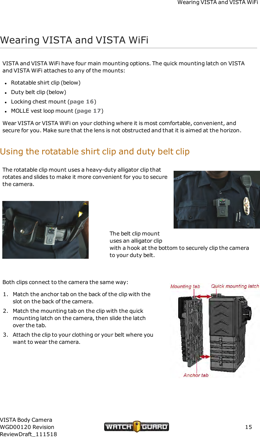 Wearing VISTA and VISTAWiFiWearing VISTA and VISTAWiFiVISTA and VISTA WiFi have four main mounting options. The quick mounting latch on VISTAand VISTA WiFi attaches to any of the mounts:lRotatable shirt clip (below)lDuty belt clip (below)lLocking chest mount (page 16)lMOLLE vest loop mount (page 17)Wear VISTA or VISTA WiFi on your clothing where it is most comfortable, convenient, andsecure for you. Make sure that the lens is not obstructed and that it is aimed at the horizon.Using the rotatable shirt clip and duty belt clipThe rotatable clip mount uses a heavy-duty alligator clip thatrotates and slides to make it more convenient for you to securethe camera.The belt clip mountuses an alligator clipwith a hook at the bottom to securely clip the camerato your duty belt.Both clips connect to the camera the same way:1. Match the anchor tab on the back of the clip with theslot on the back of the camera.2. Match the mounting tab on the clip with the quickmounting latch on the camera, then slide the latchover the tab.3. Attach the clip to your clothing or your belt where youwant to wear the camera.VISTA Body CameraWGD00120 RevisionReviewDraft_11151815