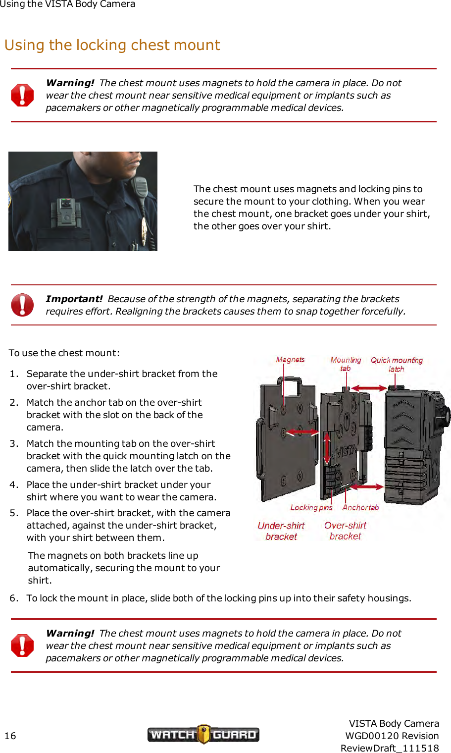 Using the VISTA Body CameraUsing the locking chest mountWarning! The chest mount uses magnets to hold the camera in place. Do notwear the chest mount near sensitive medical equipment or implants such aspacemakers or other magnetically programmable medical devices.The chest mount uses magnets and locking pins tosecure the mount to your clothing. When you wearthe chest mount, one bracket goes under your shirt,the other goes over your shirt.Important! Because of the strength of the magnets, separating the bracketsrequires effort. Realigning the brackets causes them to snap together forcefully.To use the chest mount:1. Separate the under-shirt bracket from theover-shirt bracket.2. Match the anchor tab on the over-shirtbracket with the slot on the back of thecamera.3. Match the mounting tab on the over-shirtbracket with the quick mounting latch on thecamera, then slide the latch over the tab.4. Place the under-shirt bracket under yourshirt where you want to wear the camera.5. Place the over-shirt bracket, with the cameraattached, against the under-shirt bracket,with your shirt between them.The magnets on both brackets line upautomatically, securing the mount to yourshirt.6. To lock the mount in place, slide both of the locking pins up into their safety housings.Warning! The chest mount uses magnets to hold the camera in place. Do notwear the chest mount near sensitive medical equipment or implants such aspacemakers or other magnetically programmable medical devices.16VISTA Body CameraWGD00120 RevisionReviewDraft_111518