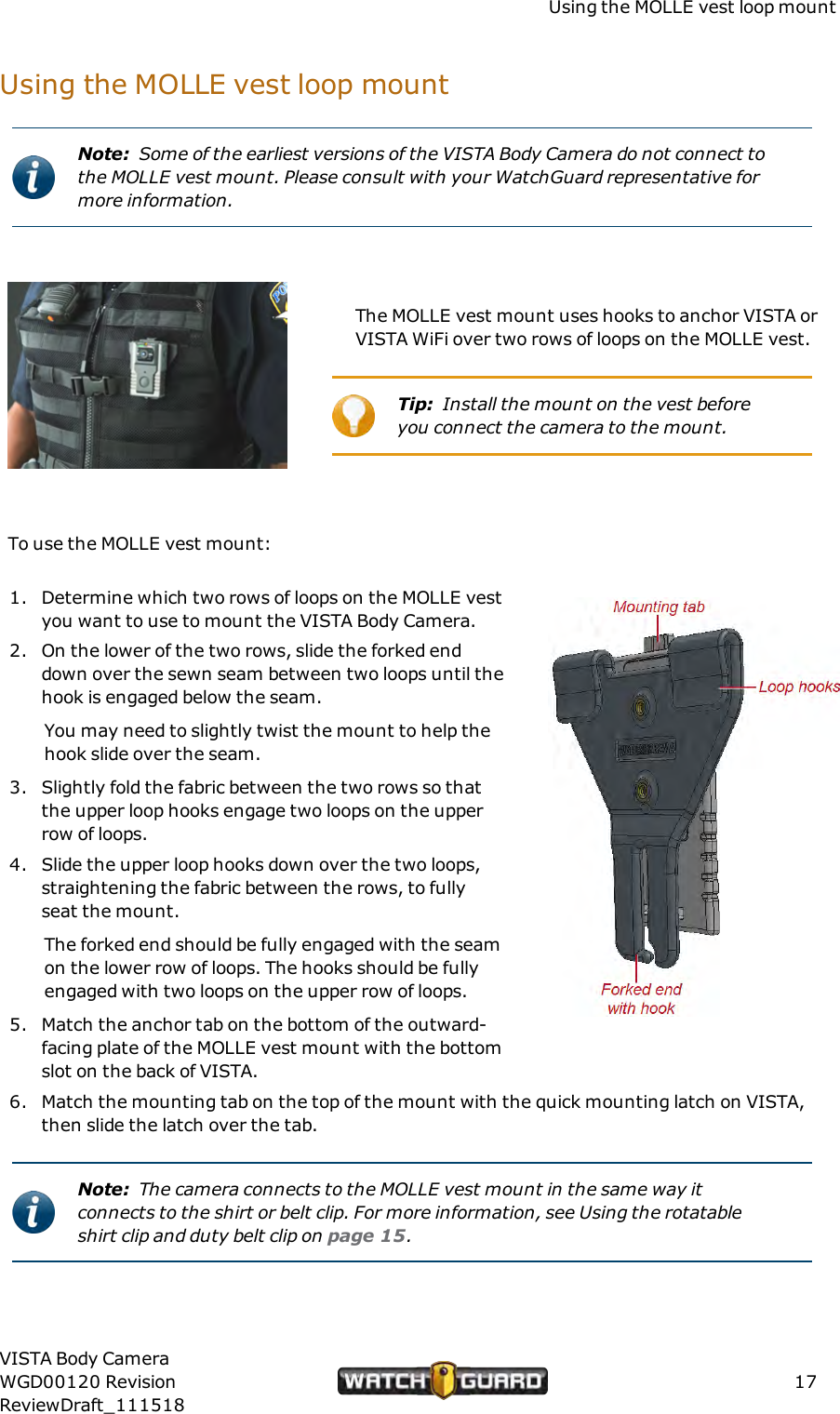 Using the MOLLE vest loop mountUsing the MOLLE vest loop mountNote: Some of the earliest versions of the VISTA Body Camera do not connect tothe MOLLE vest mount. Please consult with your WatchGuard representative formore information.The MOLLE vest mount uses hooks to anchor VISTA orVISTA WiFi over two rows of loops on the MOLLE vest.Tip: Install the mount on the vest beforeyou connect the camera to the mount.To use the MOLLE vest mount:1. Determine which two rows of loops on the MOLLE vestyou want to use to mount the VISTA Body Camera.2. On the lower of the two rows, slide the forked enddown over the sewn seam between two loops until thehook is engaged below the seam.You may need to slightly twist the mount to help thehook slide over the seam.3. Slightly fold the fabric between the two rows so thatthe upper loop hooks engage two loops on the upperrow of loops.4. Slide the upper loop hooks down over the two loops,straightening the fabric between the rows, to fullyseat the mount.The forked end should be fully engaged with the seamon the lower row of loops. The hooks should be fullyengaged with two loops on the upper row of loops.5. Match the anchor tab on the bottom of the outward-facing plate of the MOLLE vest mount with the bottomslot on the back of VISTA.6. Match the mounting tab on the top of the mount with the quick mounting latch on VISTA,then slide the latch over the tab.Note: The camera connects to the MOLLE vest mount in the same way itconnects to the shirt or belt clip. For more information, see Using the rotatableshirt clip and duty belt clip on page 15.VISTA Body CameraWGD00120 RevisionReviewDraft_11151817