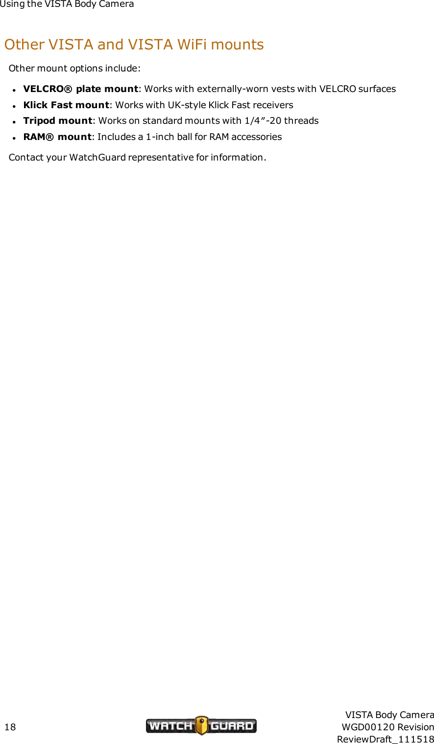 Using the VISTA Body CameraOther VISTAand VISTA WiFi mountsOther mount options include:lVELCRO&reg; plate mount: Works with externally-worn vests with VELCRO surfaceslKlick Fast mount: Works with UK-style Klick Fast receiverslTripod mount: Works on standard mounts with 1/4&Prime;-20 threadslRAM&reg; mount: Includes a 1-inch ball for RAM accessoriesContact your WatchGuard representative for information.18VISTA Body CameraWGD00120 RevisionReviewDraft_111518
