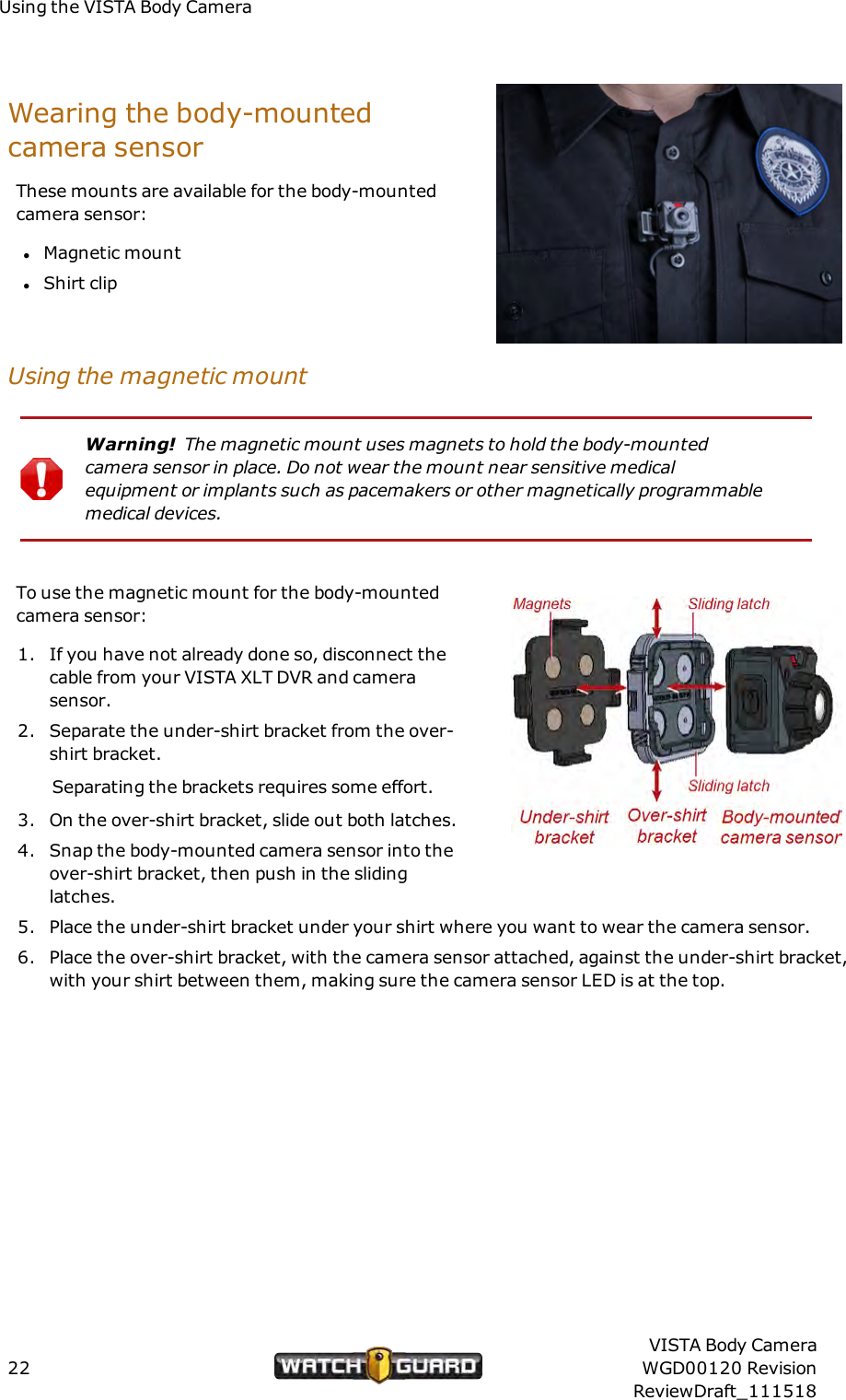 Using the VISTA Body CameraWearing the body-mountedcamera sensorThese mounts are available for the body-mountedcamera sensor:lMagnetic mountlShirt clipUsing the magnetic mountWarning! The magnetic mount uses magnets to hold the body-mountedcamera sensor in place. Do not wear the mount near sensitive medicalequipment or implants such as pacemakers or other magnetically programmablemedical devices.To use the magnetic mount for the body-mountedcamera sensor:1. If you have not already done so, disconnect thecable from your VISTA XLT DVR and camerasensor.2. Separate the under-shirt bracket from the over-shirt bracket.Separating the brackets requires some effort.3. On the over-shirt bracket, slide out both latches.4. Snap the body-mounted camera sensor into theover-shirt bracket, then push in the slidinglatches.5. Place the under-shirt bracket under your shirt where you want to wear the camera sensor.6. Place the over-shirt bracket, with the camera sensor attached, against the under-shirt bracket,with your shirt between them, making sure the camera sensor LED is at the top.22VISTA Body CameraWGD00120 RevisionReviewDraft_111518