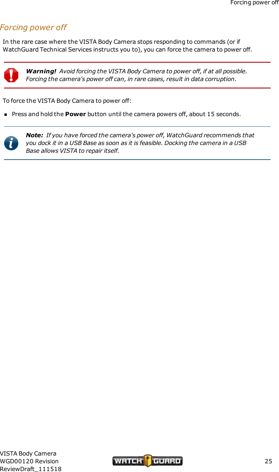 Forcing power offForcing power offIn the rare case where the VISTA Body Camera stops responding to commands (or ifWatchGuard Technical Services instructs you to), you can force the camera to power off.Warning! Avoid forcing the VISTA Body Camera to power off, if at all possible.Forcing the camera's power off can, in rare cases, result in data corruption.To force the VISTA Body Camera to power off:nPress and hold the Power button until the camera powers off, about 15 seconds.Note: If you have forced the camera's power off, WatchGuard recommends thatyou dock it in a USBBase as soon as it is feasible. Docking the camera in a USBBase allows VISTA to repair itself.VISTA Body CameraWGD00120 RevisionReviewDraft_11151825