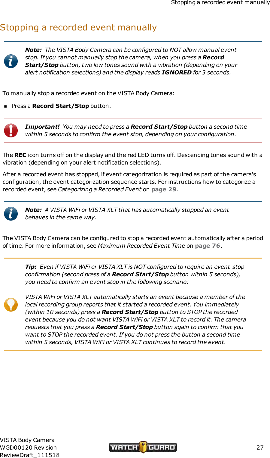 Stopping a recorded event manuallyStopping a recorded event manuallyNote: The VISTA Body Camera can be configured to NOT allow manual eventstop. If you cannot manually stop the camera, when you press a RecordStart/Stop button, two low tones sound with a vibration (depending on youralert notification selections) and the display reads IGNORED for 3 seconds.To manually stop a recorded event on the VISTA Body Camera:nPress a Record Start/Stop button.Important! You may need to press a Record Start/Stop button a second timewithin 5 seconds to confirm the event stop, depending on your configuration.The REC icon turns off on the display and the red LED turns off. Descending tones sound with avibration (depending on your alert notification selections).After a recorded event has stopped, if event categorization is required as part of the camera'sconfiguration, the event categorization sequence starts. For instructions how to categorize arecorded event, see Categorizing a Recorded Event on page 29.Note: A VISTA WiFi or VISTA XLT that has automatically stopped an eventbehaves in the same way.The VISTA Body Camera can be configured to stop a recorded event automatically after a periodof time. For more information, see Maximum Recorded Event Time on page 76.Tip: Even if VISTA WiFi or VISTA XLT is NOT configured to require an event-stopconfirmation (second press of a Record Start/Stop button within 5 seconds),you need to confirm an event stop in the following scenario:VISTA WiFi or VISTA XLT automatically starts an event because a member of thelocal recording group reports that it started a recorded event. You immediately(within 10 seconds) press a Record Start/Stop button to STOP the recordedevent because you do not want VISTA WiFi or VISTA XLT to record it. The camerarequests that you press a Record Start/Stop button again to confirm that youwant to STOP the recorded event. If you do not press the button a second timewithin 5 seconds, VISTA WiFi or VISTA XLT continues to record the event.VISTA Body CameraWGD00120 RevisionReviewDraft_11151827