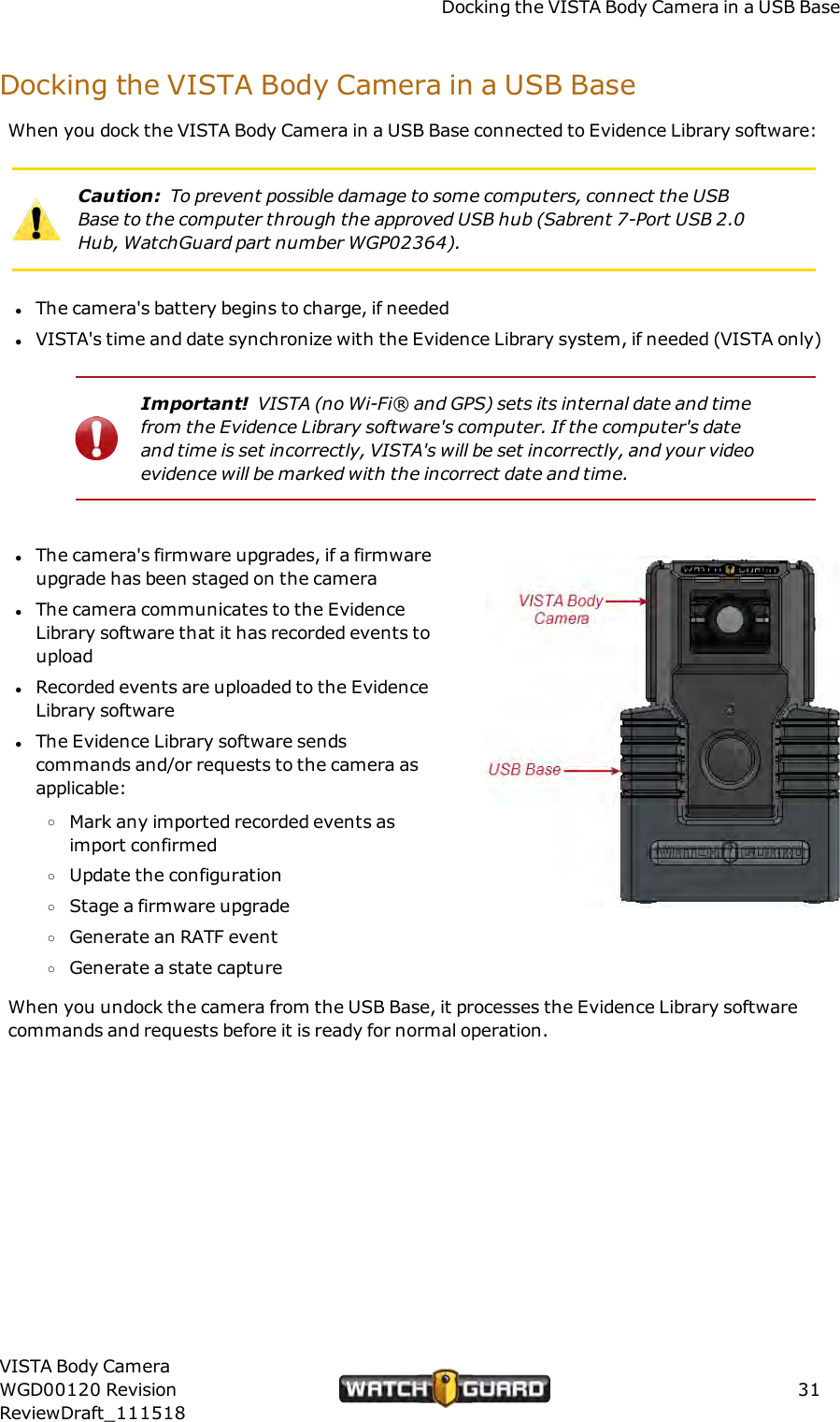 Docking the VISTA Body Camera in a USB BaseDocking the VISTA Body Camera in a USB BaseWhen you dock the VISTA Body Camera in a USB Base connected to Evidence Library software:Caution: To prevent possible damage to some computers, connect the USBBase to the computer through the approved USB hub (Sabrent 7-Port USB 2.0Hub, WatchGuard part number WGP02364).lThe camera's battery begins to charge, if neededlVISTA's time and date synchronize with the Evidence Library system, if needed (VISTA only)Important! VISTA (no Wi-Fi&reg; and GPS) sets its internal date and timefrom the Evidence Library software's computer. If the computer's dateand time is set incorrectly, VISTA's will be set incorrectly, and your videoevidence will be marked with the incorrect date and time.lThe camera's firmware upgrades, if a firmwareupgrade has been staged on the cameralThe camera communicates to the EvidenceLibrary software that it has recorded events touploadlRecorded events are uploaded to the EvidenceLibrary softwarelThe Evidence Library software sendscommands and/or requests to the camera asapplicable:oMark any imported recorded events asimport confirmedoUpdate the configurationoStage a firmware upgradeoGenerate an RATF eventoGenerate a state captureWhen you undock the camera from the USB Base, it processes the Evidence Library softwarecommands and requests before it is ready for normal operation.VISTA Body CameraWGD00120 RevisionReviewDraft_11151831