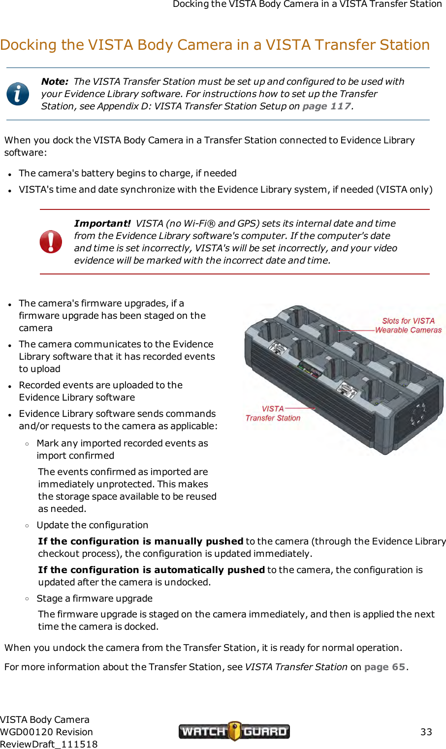 Docking the VISTA Body Camera in a VISTA Transfer StationDocking the VISTA Body Camera in a VISTA Transfer StationNote: The VISTA Transfer Station must be set up and configured to be used withyour Evidence Library software. For instructions how to set up the TransferStation, see Appendix D: VISTA Transfer Station Setup on page 117.When you dock the VISTA Body Camera in a Transfer Station connected to Evidence Librarysoftware:lThe camera's battery begins to charge, if neededlVISTA's time and date synchronize with the Evidence Library system, if needed (VISTA only)Important! VISTA (no Wi-Fi&reg; and GPS) sets its internal date and timefrom the Evidence Library software's computer. If the computer's dateand time is set incorrectly, VISTA's will be set incorrectly, and your videoevidence will be marked with the incorrect date and time.lThe camera's firmware upgrades, if afirmware upgrade has been staged on thecameralThe camera communicates to the EvidenceLibrary software that it has recorded eventsto uploadlRecorded events are uploaded to theEvidence Library softwarelEvidence Library software sends commandsand/or requests to the camera as applicable:oMark any imported recorded events asimport confirmedThe events confirmed as imported areimmediately unprotected. This makesthe storage space available to be reusedas needed.oUpdate the configurationIf the configuration is manually pushed to the camera (through the Evidence Librarycheckout process), the configuration is updated immediately.If the configuration is automatically pushed to the camera, the configuration isupdated after the camera is undocked.oStage a firmware upgradeThe firmware upgrade is staged on the camera immediately, and then is applied the nexttime the camera is docked.When you undock the camera from the Transfer Station, it is ready for normal operation.For more information about the Transfer Station, see VISTA Transfer Station on page 65.VISTA Body CameraWGD00120 RevisionReviewDraft_11151833