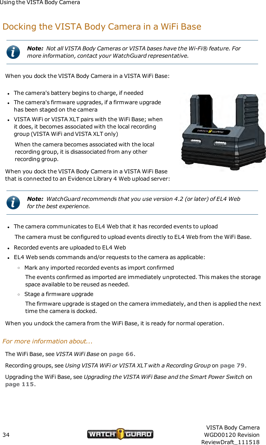 Using the VISTA Body CameraDocking the VISTABody Camera in a WiFi BaseNote: Not all VISTA Body Cameras or VISTA bases have the Wi-Fi&reg; feature. Formore information, contact your WatchGuard representative.When you dock the VISTA Body Camera in a VISTA WiFi Base:lThe camera's battery begins to charge, if neededlThe camera's firmware upgrades, if a firmware upgradehas been staged on the cameralVISTA WiFi or VISTA XLT pairs with the WiFi Base; whenit does, it becomes associated with the local recordinggroup (VISTA WiFi and VISTA XLT only)When the camera becomes associated with the localrecording group, it is disassociated from any otherrecording group.When you dock the VISTA Body Camera in a VISTAWiFi Basethat is connected to an Evidence Library 4 Web upload server:Note: WatchGuard recommends that you use version 4.2 (or later) of EL4 Webfor the best experience.lThe camera communicates to EL4 Web that it has recorded events to uploadThe camera must be configured to upload events directly to EL4 Web from the WiFi Base.lRecorded events are uploaded to EL4 WeblEL4 Web sends commands and/or requests to the camera as applicable:oMark any imported recorded events as import confirmedThe events confirmed as imported are immediately unprotected. This makes the storagespace available to be reused as needed.oStage a firmware upgradeThe firmware upgrade is staged on the camera immediately, and then is applied the nexttime the camera is docked.When you undock the camera from the WiFi Base, it is ready for normal operation.For more information about...The WiFi Base, see VISTA WiFi Base on page 66.Recording groups, see Using VISTAWiFi or VISTA XLT with a Recording Group on page 79.Upgrading the WiFi Base, see Upgrading the VISTA WiFi Base and the Smart Power Switch onpage 115.34VISTA Body CameraWGD00120 RevisionReviewDraft_111518