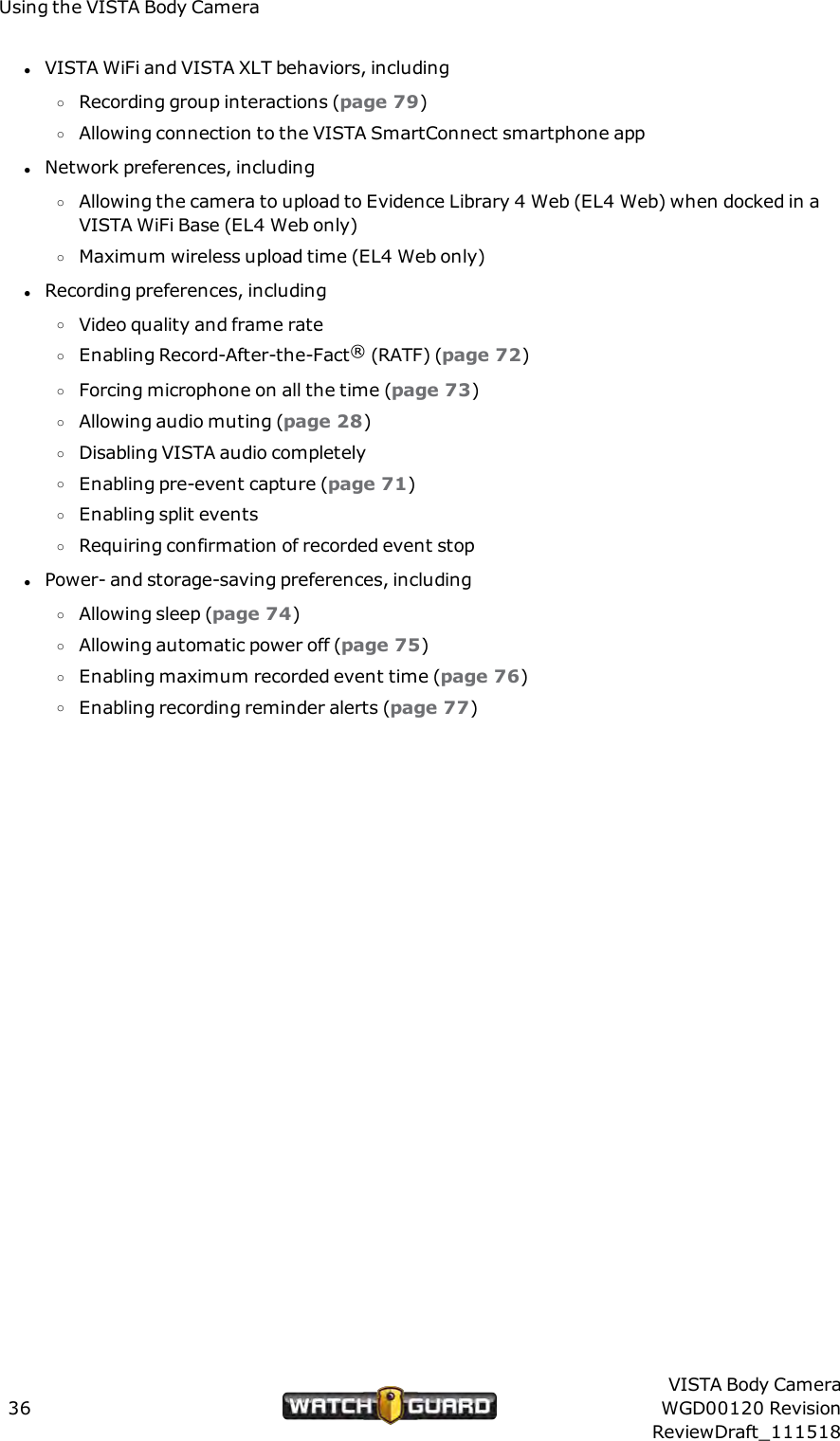 Using the VISTA Body CameralVISTA WiFi and VISTA XLT behaviors, includingoRecording group interactions (page 79)oAllowing connection to the VISTA SmartConnect smartphone applNetwork preferences, includingoAllowing the camera to upload to Evidence Library 4 Web (EL4 Web) when docked in aVISTA WiFi Base (EL4 Web only)oMaximum wireless upload time (EL4 Web only)lRecording preferences, includingoVideo quality and frame rateoEnabling Record-After-the-Fact&reg;(RATF) (page 72)oForcing microphone on all the time (page 73)oAllowing audio muting (page 28)oDisabling VISTA audio completelyoEnabling pre-event capture (page 71)oEnabling split eventsoRequiring confirmation of recorded event stoplPower- and storage-saving preferences, includingoAllowing sleep (page 74)oAllowing automatic power off (page 75)oEnabling maximum recorded event time (page 76)oEnabling recording reminder alerts (page 77)36VISTA Body CameraWGD00120 RevisionReviewDraft_111518