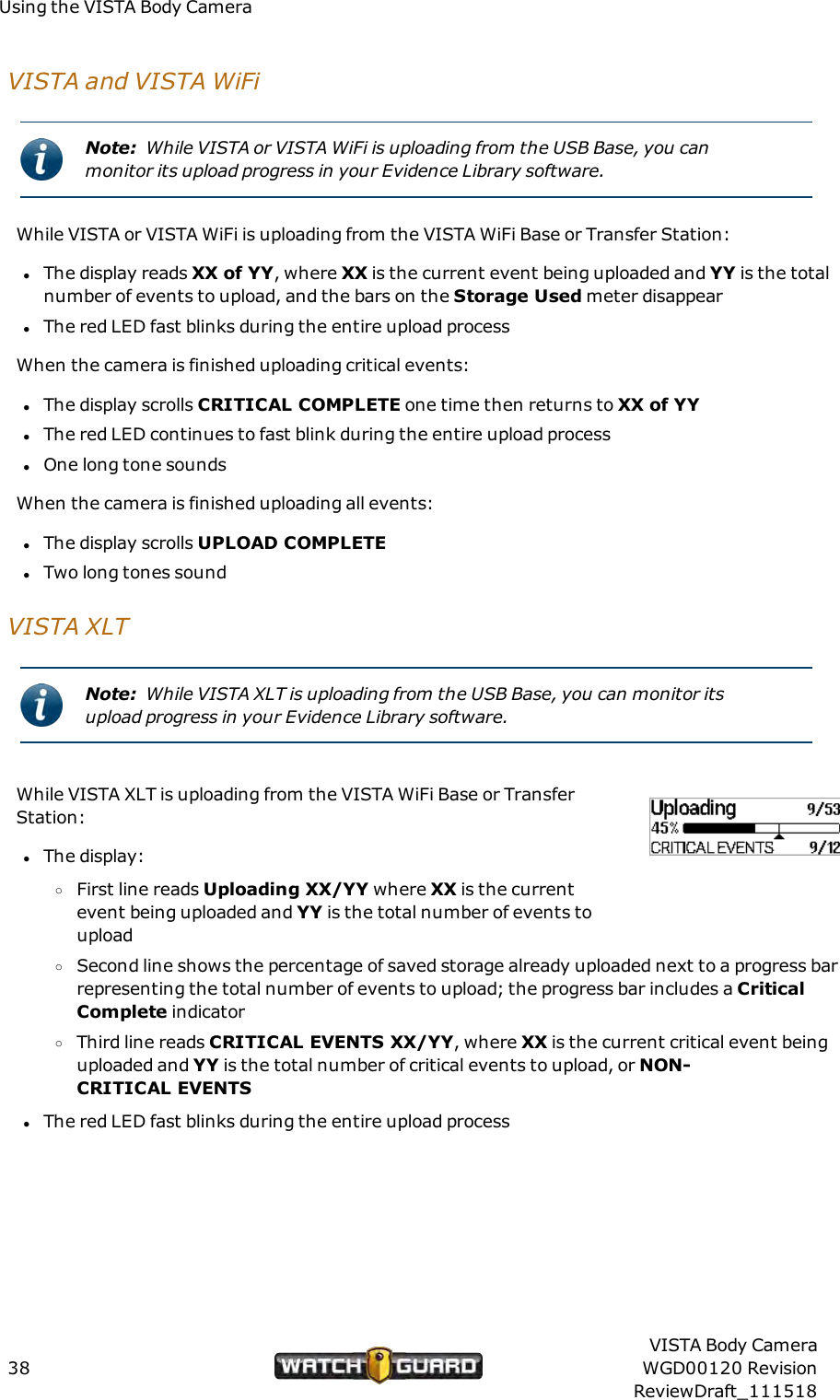 Using the VISTA Body CameraVISTA and VISTAWiFiNote: While VISTA or VISTA WiFi is uploading from the USB Base, you canmonitor its upload progress in your Evidence Library software.While VISTA or VISTA WiFi is uploading from the VISTA WiFi Base or Transfer Station:lThe display reads XX of YY, where XX is the current event being uploaded and YY is the totalnumber of events to upload, and the bars on the Storage Used meter disappearlThe red LED fast blinks during the entire upload processWhen the camera is finished uploading critical events:lThe display scrolls CRITICALCOMPLETE one time then returns to XX of YYlThe red LED continues to fast blink during the entire upload processlOne long tone soundsWhen the camera is finished uploading all events:lThe display scrolls UPLOADCOMPLETElTwo long tones soundVISTA XLTNote: While VISTA XLT is uploading from the USB Base, you can monitor itsupload progress in your Evidence Library software.While VISTA XLT is uploading from the VISTA WiFi Base or TransferStation:lThe display:oFirst line reads Uploading XX/YY where XX is the currentevent being uploaded and YY is the total number of events touploadoSecond line shows the percentage of saved storage already uploaded next to a progress barrepresenting the total number of events to upload; the progress bar includes a CriticalComplete indicatoroThird line reads CRITICALEVENTS XX/YY, where XX is the current critical event beinguploaded and YY is the total number of critical events to upload, or NON-CRITICALEVENTSlThe red LED fast blinks during the entire upload process38VISTA Body CameraWGD00120 RevisionReviewDraft_111518