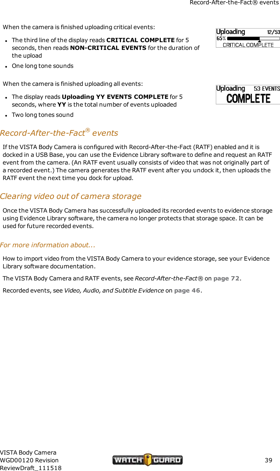 Record-After-the-Fact&reg; eventsWhen the camera is finished uploading critical events:lThe third line of the display reads CRITICALCOMPLETE for 5seconds, then reads NON-CRITICALEVENTS for the duration ofthe uploadlOne long tone soundsWhen the camera is finished uploading all events:lThe display reads Uploading YY EVENTS COMPLETE for 5seconds, where YY is the total number of events uploadedlTwo long tones soundRecord-After-the-Fact&reg;eventsIf the VISTA Body Camera is configured with Record-After-the-Fact (RATF) enabled and it isdocked in a USB Base, you can use the Evidence Library software to define and request an RATFevent from the camera. (An RATF event usually consists of video that was not originally part ofa recorded event.) The camera generates the RATF event after you undock it, then uploads theRATF event the next time you dock for upload.Clearing video out of camera storageOnce the VISTA Body Camera has successfully uploaded its recorded events to evidence storageusing Evidence Library software, the camera no longer protects that storage space. It can beused for future recorded events.For more information about...How to import video from the VISTA Body Camera to your evidence storage, see your EvidenceLibrary software documentation.The VISTA Body Camera and RATF events, see Record-After-the-Fact&reg; on page 72.Recorded events, see Video, Audio, and Subtitle Evidence on page 46.VISTA Body CameraWGD00120 RevisionReviewDraft_11151839